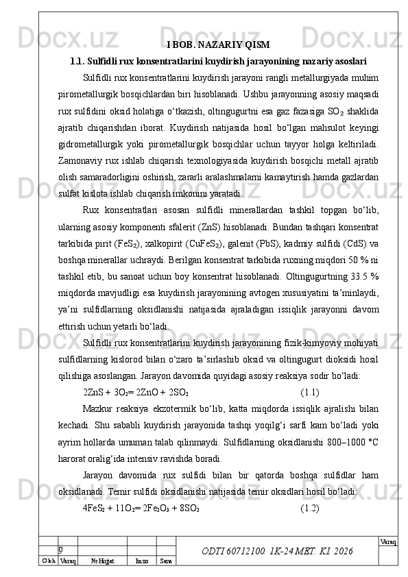 O’ lch
Va raq №  Hujjat Imzo Sana Va raq
ODTI 60712100. 1K-24 МЕТ.  KI . 2026I BOB. NAZARIY QISM
1.1. Sulfidli rux konsentratlarini kuydirish jarayonining nazariy asoslari
Sulfidli rux konsentratlarini kuydirish jarayoni rangli metallurgiyada muhim
pirometallurgik bosqichlardan biri hisoblanadi. Ushbu jarayonning asosiy maqsadi
rux sulfidini oksid holatiga o‘tkazish, oltingugurtni esa gaz fazasiga SO  shaklida₂
ajratib   chiqarishdan   iborat.   Kuydirish   natijasida   hosil   bo‘lgan   mahsulot   keyingi
gidrometallurgik   yoki   pirometallurgik   bosqichlar   uchun   tayyor   holga   keltiriladi.
Zamonaviy   rux   ishlab   chiqarish   texnologiyasida   kuydirish   bosqichi   metall   ajratib
olish samaradorligini oshirish, zararli aralashmalarni kamaytirish hamda gazlardan
sulfat kislota ishlab chiqarish imkonini yaratadi.
Rux   konsentratlari   asosan   sulfidli   minerallardan   tashkil   topgan   bo‘lib,
ularning asosiy komponenti sfalerit (ZnS) hisoblanadi. Bundan tashqari konsentrat
tarkibida pirit (FeS ), xalkopirit (CuFeS ), galenit (PbS), kadmiy sulfidi (CdS) va	
₂ ₂
boshqa minerallar uchraydi. Berilgan konsentrat tarkibida ruxning miqdori 50 % ni
tashkil  etib, bu sanoat  uchun boy konsentrat  hisoblanadi. Oltingugurtning 33.5 %
miqdorda mavjudligi esa kuydirish jarayonining avtogen xususiyatini ta’minlaydi,
ya’ni   sulfidlarning   oksidlanishi   natijasida   ajraladigan   issiqlik   jarayonni   davom
ettirish uchun yetarli bo‘ladi.
Sulfidli rux konsentratlarini kuydirish jarayonining fizik-kimyoviy mohiyati
sulfidlarning   kislorod   bilan   o‘zaro   ta’sirlashib   oksid   va   oltingugurt   dioksidi   hosil
qilishiga asoslangan. Jarayon davomida quyidagi asosiy reaksiya sodir bo‘ladi:
2ZnS + 3O
2 = 2ZnO + 2SO
2 (1.1)
Mazkur   reaksiya   ekzotermik   bo‘lib,   katta   miqdorda   issiqlik   ajralishi   bilan
kechadi.   Shu   sababli   kuydirish   jarayonida   tashqi   yoqilg‘i   sarfi   kam   bo‘ladi   yoki
ayrim hollarda umuman talab qilinmaydi. Sulfidlarning oksidlanishi 800–1000 °C
harorat oralig‘ida intensiv ravishda boradi. 
Jarayon   davomida   rux   sulfidi   bilan   bir   qatorda   boshqa   sulfidlar   ham
oksidlanadi. Temir sulfidi oksidlanishi natijasida temir oksidlari hosil bo‘ladi:
4FeS
2  + 11O
2 = 2Fe
2 O
3  + 8SO
2 (1.2)
9 