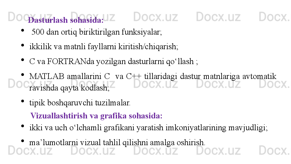 Dasturlash sohasida:

  500 dan ortiq biriktirilgan funksiyalar; 

ikkilik va matnli fayllarni kiritish/chiqarish; 

C va FORTRANda yozilgan dasturlarni qo‘llash ; 

MATLAB  amallarini  C    va  C++  tillaridagi  dastur  matnlariga  avtomatik 
ravishda qayta kodlash; 

tip ik  boshqaruvchi tuzilmalar.
  Vizuallashtirish va grafika sohasida:

ikki va uch o‘lchamli grafikani yaratish imkoniyatlarining mavjudligi; 

ma’lumotlarni vizual tahlil qilishni amalga oshirish. 