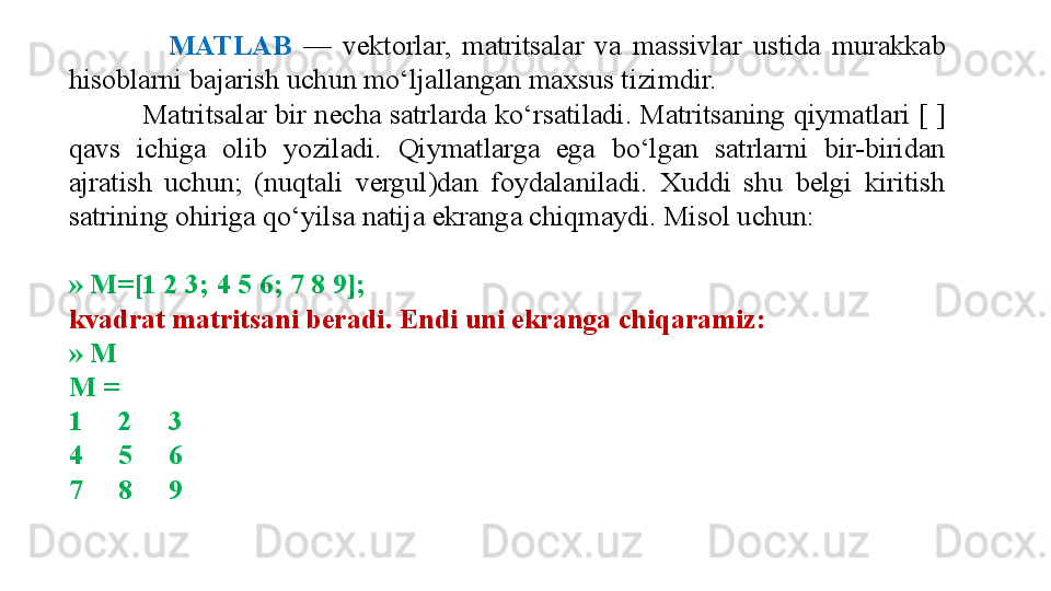                   MATLAB   —  vektorlar,  m atritsalar  va  massivlar  ustida  murakkab 
hisoblarni bajarish uchun mo‘ljallangan maxsus tizimdir. 
          Matritsalar bir necha satrlarda ko‘rsatiladi. Matritsaning qiymatlari [ ] 
qavs  ichiga  olib  yoziladi.  Qiymatlarga  ega  bo‘lgan  satrlarni  bir-biridan 
ajratish  uchun;  (nuqtali  vergul)dan  foydalaniladi.  Xuddi  shu  belgi  kiritish 
satrining ohiriga qo‘yilsa natija ekranga chiqmaydi. Misol uchun:
» M=[1 2 3; 4 5 6; 7 8 9];
kvadrat matritsani beradi. Endi uni ekranga chiqaramiz:
» M
M =
1     2     3
4     5     6
7     8     9 