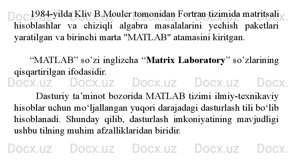        1984-yilda Kliv B.Mouler  tomonidan  Fortran tizimida matri t sali 
hisoblashlar  va  chiziqli  algabra  masalalarini  yechish  paketlari 
yarat ilgan  va birinchi marta "MATLAB" atamasini kiritgan.
 
          “ MATLAB”  so’zi  inglizcha  “ Matrix  Laboratory ”  so’zlarining 
qisqartirilgan ifodasidir. 
            Dasturiy  ta’minot  bozorida  MATLAB  tizimi  ilmiy-texnikaviy 
hisoblar uchun mo‘ljallangan yuqori darajadagi dasturlash tili bo‘lib 
hisoblanadi.  Shunday  qilib,  dasturlash  imkoniyatining  mavjudligi 
ushbu tilning muhim afzalliklaridan biridir.  