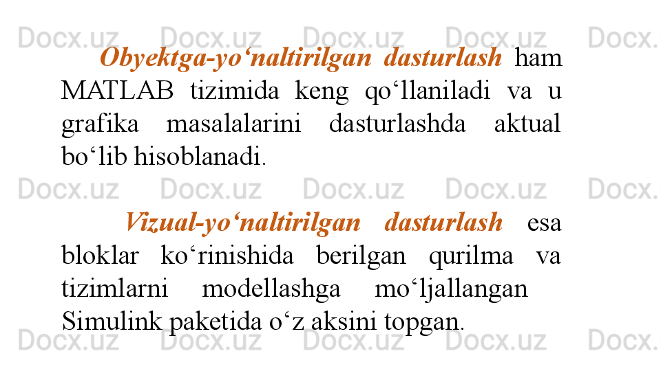     Obyektga-yo‘naltirilgan   dasturlash  ham 
MATLAB  tizimida  keng  qo‘llaniladi  va  u 
grafika  masalalarini  dasturlashda  aktual 
bo‘lib hisoblanadi. 
 
    Vizual-yo‘naltirilgan  dasturlash   esa 
bloklar  ko‘rinishida  berilgan  qurilma  va 
tizimlarni  modellashga  mo‘ljallangan   
Simulink paketida o‘z aksini topgan.  