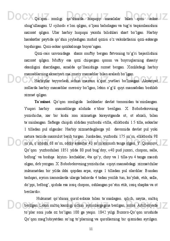 Qo’qon   xonligi   qo’shinida   huquqiy   masalalar   bilan   qozi   -askar
shug’ullangan. U «jihod» e`lon qilgan, o’ljani baholagan va tug’ri taqsimlanishini
nazorat   qilgan.   Ular   harbiy   huquqni   yaxshi   bilishlari   shart   bo’lgan.   Harbiy
harakatlar  paytida  qo’shin  joylashgan  xudud qozisi  o’z  vakolatlarini  qozi-askarga
topshirgan. Qozi-askar qozikalonga buyso’ngan. 
Qozi-rais   unvonidaga     shaxs   muftiy   bergan   fatvoning   to’g’ri   bajarilishini
nazorat   qilgan.   Muftiy   esa   qozi   chiqargan   qonun   va   buyruqlarning   shaariy
ekanligini   sharxlagan,   amalda   qo’llanishiga   ruxsat   bergan.   Xonlikdagi   harbiy
mansablarning aksariyati ma`muriy mansablar bilan aralash bo’lgan.
Harbiylar   tayyorlash   uchun   maxsus   o’quv   yurtlari   bo’lmagan.   Aksariyat
xollarda   harbiy   mansablar   merosiy   bo’lgan,   lekin   o’g’il   quyi   mansabdan   boshlab
xizmat qilgan.
Ta`minot .   Qo’qon   xonligida     lashkarlar   davlat   tomonidan   ta`minlangan.
Yuqori   harbiy     mansablarga   alohida   e`tibor   berilgan.   X.   Bobobekovning
yozishicha,   xar   bir   kishi   xon   xizmatiga   kirayotganda   ot,   ot   abzali,   bilan
ta`minlangan. Safarga chiqish oldidan yuzboshi «tilla, ellikboshi 1.5 tilla, askarlar
1   tilladan   pul   olganlar.   Harbiy   xizmatdagilarga   yil     davomida   davlat   pul   yoki
natura tarzida maxsulot berib turgan. Jumladan, yuzboshi 175 so’m, ellikboshi 98
so’m, o’nboshi 68 so’m, oddiy askarlar 43 so’m kumush tanga olgan. Y. Qosimov,
Qo’qon     yuzboshilari   1851   yilda   80   pud   bug’doy,   «40   pud   juxori,   chopon,   salla,
belbog’  va  boshqa   kiyim-  kechaklar, 4ta qo’y, choy  va 1 tilla-yu 4 tanga maosh
olgan, deb yozgan. X. Bobobekovning yozishicha: «quyi mansabdagi  xizmatchilar
xukumatdan   bir   yilda   ikki   qopdan   arpa,   oyiga   1   tilladan   pul   olardilar.   Bundan
tashqari, ayrim zamonlarda ularga bahorda 4 tadan yozlik tun, ko’ylak, etik, salla,
do’ppi, belbog’, qishda esa issiq chopon, oshlangan po’stin etik, issiq shapka va ot
berilardi».
  Hukumat   qo’shinni   qurol-aslaxa   bilan   ta`minlagan.   qilich,   nayza,   miltiq
berilgan. Lekin miltiq kamligi uchun  ayrimlargagina berilgan, xolos. Artilleriyada
to’plar   soni   juda   oz   bo’lgan   100   ga   yaqin.   1842   yilgi   Buxoro-Qo’qon   urushida
Qo’qon   mag’lubiyatdan   so’ng   to’plarning   va   qurollarning   bir   qismidan   ayrilgan.
11 