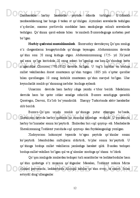 Zambaraklar   harbiy   harakatlar   paytida   otlarda   tortilgan.   G’ildirakli
zambaraklarning   har   biriga   6   tadan   ot   qo’shilgan.   Ayrimlari   aravalarda   tashilgan
o’q-dorilar,   maxsus   portlovchi   moddalar   ham   sandiqlarga   solinib   aravalarda
tashilgan.   Qo’shinni   qurol-aslaxa   bilan     ta`minlash   Buxorodaginga   nisbatan   past
bo’lgan.
Harbiy qudratni mustahkamlash .  Shoxruxbiy davridayoq Qo’qon xonligi
o’z   chegaralarini   kengaytirishda   qo’shinga   tayangan.   Abduraximxon   davrida
qo’shin   soni   20   ming   kishiga   etgan.   Abduraximxonning   1725-   yil   Xo’jand
qal`asini   qo’lga   kiritishda   20   ming   askari   bo’lganligi   ma`lum.Qo’shindagi   katta
o’zgarishlar   Olimxon(1798-1810)   davrida   bo’lgan.   U   tog’li   tojiklar   va   boshqa
millat   vakillaridan   iborat   muntazam   qo’shin   tuzgan.   1805   yili   o’qotar   qurollar
bilan   qurollangan   10   ming   kishilik   muntazam   qo’shin   mavjud   bo’lgan.   Ular
keyinchalik xonlik qo’shinining zarbdor  kuchiga aylandi.
Umarxon     davrida   ham   harbiy   ishga   yaxshi   e`tibor   berildi.   Madalixon
davrida   ham   bir   qator   ishlar   amalga   oshirildi.   Buxoro   amirligiga   qarashli
Qorategin,   Darvoz,   Ko’lob   bo’ysundirildi.     Sharqiy   Turkistonda   aktiv   harakatlar
olib borildi.
Buxoro-Qo’qon   urushi   xonlik   qo’shiniga   putur   etkazgan   bo’lsada,
Sheralixon   davrida   harbiy   qudratni   bir   muncha   tiklashga     erishildi.   U   yordamchi
harbiy bo’linmalar sonini ko’paytirdi.  Shulardan biri «qil quyriq» edi. Manbalarda
Sheralixonning Toshkent yurishida «qil quyruq» dan foydalanganligi yozilgan.
Xudoyorxon   hokimiyat   tepasida   to’rgan   paytida   qo’shinlar   sonini
ko’paytirdi.   Istambuldan   miltiqlarni   oldirtirdi,   to’plar   sonini   ko’paytirdi.   U
qo’shinga   boshqa   millat   vakillarini   jamlashga   harakat   qildi.   Bundan   tashqari
boshqa millat vakillari bo’lgan qul va g’ulomlar xisobiga qo’shinni  to’ldirdi.
Qo’qon xonligida xonlardan tashqari turli amaldorlar va lashkarboshilar ham
qo’shin   qudratiga   o’z   xissasini   qo’shganlar.   Masalan,   Toshkent   xokimi   Mirza
Ahmad   parvonachi,   lashkarboshi   Alimqul   kabilar   qo’shin   rivoji,   ta`minoti     bilan
astoydil shug’ullanganlar.
12 