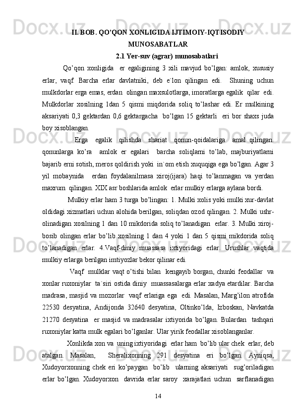 II. BOB. QO’QON XONLIGIDA IJTIMOIY-IQTISODIY
MUNOSABATLAR
2.1 Yer-suv (agrar) munosabatlari
  Qo’qon   xonligida     er   egaligining   3   xili   mavjud   bo’lgan:   amlok,   xususiy
erlar,   vaqf.   Barcha   erlar   davlatniki,   deb   e`lon   qilingan   edi.     Shuning   uchun
mulkdorlar erga emas, erdan  olingan maxsulotlarga, imoratlarga egalik  qilar  edi.
Mulkdorlar   xosilning   1dan   5   qismi   miqdorida   soliq   to’lashar   edi.   Er   mulkining
aksariyati   0,3   gektardan   0,6   gektargacha     bo’lgan   15   gektarli     eri   bor   shaxs   juda
boy xisoblangan.
        Erga     egalik     qilishda     shariat     qonun-qoidalariga     amal   qilingan.
qonunlarga   ko’ra     amlok   er   egalari     barcha   soliqlarni   to’lab,   majburiyatlarni
bajarib erni sotish, meros qoldirish yoki  in`om etish xuquqiga ega bo’lgan. Agar 3
yil   mobaynida     erdan   foydalanilmasa   xiroj(ijara)   haqi   to’lanmagan   va   yerdan
maxrum  qilingan. XIX asr boshlarida amlok  erlar mulkiy erlarga aylana bordi.
    Mulkiy erlar ham 3 turga bo’lingan: 1. Mulki xolis yoki mulki xur-davlat
oldidagi xizmatlari uchun alohida berilgan, soliqdan ozod qilingan. 2. Mulki ushr-
olinadigan xosilning 1 dan 10 mikdorida soliq to’lanadigan   erlar. 3. Mulki xiroj-
bosib   olingan   erlar   bo’lib   xosilning   1   dan   4   yoki   1   dan   5   qismi   mikdorida   soliq
to’lanadigan   erlar.   4.Vaqf-diniy   muassasa   ixtiyoridagi   erlar.   Urushlar   vaqtida
mulkiy erlarga berilgan imtiyozlar bekor qilinar edi.
       Vaqf   mulklar  vaqt o’tishi  bilan   kengayib borgan, chunki feodallar   va
xonlar ruxoniylar   ta`siri ostida diniy   muassasalarga erlar xadya etardilar. Barcha
madrasa,  masjid va mozorlar    vaqf erlariga ega   edi. Masalan,  Marg’ilon atrofida
22530   desyatina,   Andijonda   32640   desyatina,   Oltinko’lda,   Izboskan,   Navkatda
21270   desyatina     er   masjid   va   madrasalar   ixtiyorida   bo’lgan.   Bulardan     tashqari
ruxoniylar katta mulk egalari bo’lganlar. Ular yirik feodallar xisoblanganlar.
    Xonlikda xon va  uning ixtiyoridagi  erlar ham  bo’lib ular chek  erlar, deb
atalgan.   Masalan,     Sheralixonning   291   desyatina   eri   bo’lgan.   Ayniqsa,
Xudoyorxonning   chek   eri   ko’paygan     bo’lib     ularning   aksariyati     sug’oriladigan
erlar   bo’lgan.   Xudoyorxon     davrida   erlar   saroy     xarajatlari   uchun     sarflanadigan
14 