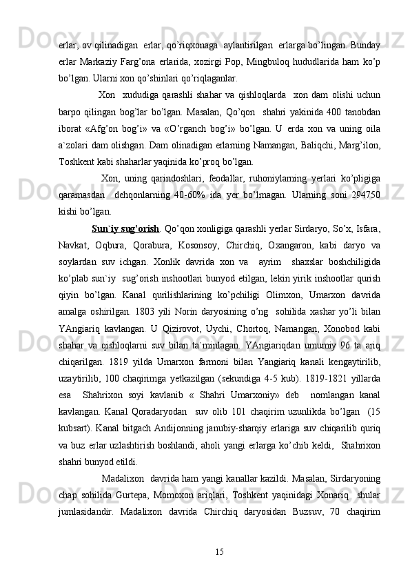 erlar, ov qilinadigan   erlar, qo’riqxonaga   aylantirilgan   erlarga bo’lingan. Bunday
erlar   Markaziy   Farg’ona   erlarida,   xozirgi   Pop,   Mingbuloq   hududlarida   ham   ko’p
bo’lgan. Ularni xon qo’shinlari qo’riqlaganlar.
        Xon     xududiga   qarashli   shahar   va   qishloqlarda     xon   dam   olishi   uchun
barpo   qilingan   bog’lar   bo’lgan.   Masalan,   Qo’qon     shahri   yakinida   400   tanobdan
iborat   «Afg’on   bog’i»   va   «O’rganch   bog’i»   bo’lgan.   U   erda   xon   va   uning   oila
a`zolari dam olishgan. Dam olinadigan erlarning Namangan, Baliqchi, Marg’ilon,
Toshkent kabi shaharlar yaqinida ko’proq bo’lgan.
        Xon,   uning   qarindoshlari,   feodallar,   ruhoniylarning   yerlari   ko’pligiga
qaramasdan     dehqonlarning   40-60%   ida   yer   bo’lmagan.   Ularning   soni   294750
kishi bo’lgan.
     Sun`iy sug’orish . Qo’qon xonligiga qarashli yerlar Sirdaryo, So’x, Isfara,
Navkat,   Oqbura,   Qorabura,   Kosonsoy,   Chirchiq,   Oxangaron,   kabi   daryo   va
soylardan   suv   ichgan.   Xonlik   davrida   xon   va     ayrim     shaxslar   boshchiligida
ko’plab sun`iy   sug’orish  inshootlari  bunyod etilgan,  lekin yirik inshootlar  qurish
qiyin   bo’lgan.   Kanal   qurilishlarining   ko’pchiligi   Olimxon,   Umarxon   davrida
amalga   oshirilgan.   1803   yili   Norin   daryosining   o’ng     sohilida   xashar   yo’li   bilan
YAngiariq   kavlangan.   U   Qizirovot,   Uychi,   Chortoq,   Namangan,   Xonobod   kabi
shahar   va   qishloqlarni   suv   bilan   ta`minlagan.   YAngiariqdan   umumiy   96   ta   ariq
chiqarilgan.   1819   yilda   Umarxon   farmoni   bilan   Yangiariq   kanali   kengaytirilib,
uzaytirilib,   100   chaqirimga   yetkazilgan   (sekundiga   4-5   kub).   1819-1821   yillarda
esa     Shahrixon   soyi   kavlanib   «   Shahri   Umarxoniy»   deb     nomlangan   kanal
kavlangan.   Kanal   Qoradaryodan     suv   olib   101   chaqirim   uzunlikda   bo’lgan     (15
kubsart). Kanal   bitgach  Andijonning  janubiy-sharqiy  erlariga  suv  chiqarilib quriq
va   buz   erlar   uzlashtirish   boshlandi,   aholi   yangi   erlarga   ko’chib   keldi,     Shahrixon
shahri bunyod etildi.
            Madalixon   davrida ham yangi kanallar kazildi. Masalan, Sirdaryoning
chap   sohilida   Gurtepa,   Momoxon   ariqlari,   Toshkent   yaqinidagi   Xonariq     shular
jumlasidandir.   Madalixon   davrida   Chirchiq   daryosidan   Buzsuv,   70   chaqirim
15 