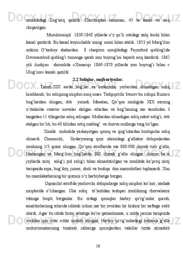 uzunlikdagi   Zog’ariq   qazildi.   Chirchiqdan   umuman,   45   ta   kanal   va   ariq
chiqarilgan.
            Musulmonqul     1839-1840   yillarda   o’z   qo’li   ostidagi   xalq   kuchi   bilan
kanal qazdirdi. Bu kanal keyinchalik uning   nomi bilan ataldi. 1853 yil Marg’ilon
xokimi   O’tanboy   shahardan     8   chaqirim   uzoqlikdagi   Fayzobod   qishlog’ida
Devonarabod qishlog’i  tomonga qarab xon buyrug’ini  bajarib ariq kazdirdi. 1862
yili   Andijon     shimolida   «Xonariq»   1869-1870   yillarda   xon   buyrug’i   bilan   «
Ulug’nor» kanali qazildi.
2.2 Soliqlar, majburiyatlar.
  Tanob- XIX   asrda   bog’lar   va   bedazorlar   yerlaridan   olinadigan   soliq
hisoblanib, bu soliqning miqdori aniq emas. Tadqiqotchi Ivanov bu soliqni Buxoro
bog’laridan   olingan,   deb     yozadi.   Masalan,   Qo’qon   xonligida   XIX   asrning
o’rtalarida   rezavor   mevalar   ekilgan   erlardan   va   bog’larning   xar   tanobidan   3
tangadan 11 tillagacha soliq solingan. Mollardan olinadigan soliq zakot solig’i, deb
atalgan bo’lib, bu 40 tillodan ortiq mablag’  va chorva mollarga teng bo’lgan.
        Xonlik     xududida   yashayotgan   qozoq   va   qirg’izlardan   boshqacha   soliq
olinardi.   Chunonchi,     Sirdaryoning   quyi   okimidagi   g’allakor   dehqonlardan
xosilning   1/3   qismi   olingan.   Qo’qon   atroflarida   esa   800-900   chorak   turli   g’alla,
Namangan   va   Marg’ilon   bog’larida   800   chorak   g’alla   olingan.   Ammo   ba`zi
joylarda   xiroj     solig’i   pul   solig’i   bilan   almashtirilgan   va   xonlikda   ko’proq   xiroj
tariqasida arpa, bug’doy, juxori, sholi va boshqa  don maxsulotlari tuplanardi. Xon
bu mamlakatlarning bir qismini o’z harbiylariga bergan.
       Oqmachit atrofida yashovchi dehqonlarga soliq miqdori ko’mir, xashak
miqdorida   o’lchangan.   Ular   soliq     to’lashdan   tashqari   xonlikning   chorvalarini
tekinga   boqib   berganlar.   Bu   erdagi   qozoqlar   harbiy   qo’rg’onlar   qurish,
amaldorlarning erlarida ishlash uchun xar bir ovuldan bir kishini bir xaftaga sotib
olardi. Agar bu ishda biron sababga ko’ra qatnashmasa,  u xolda jarima tariqasida
ovuldan   quy   yoki   echki   undirib   olingan.   Harbiy   qo’rg’onlardagi   oshxona   g’alla
omborxonalarining   tozalash   ishlariga   qozoqlardan   vakillar   tezda   almashib
16 