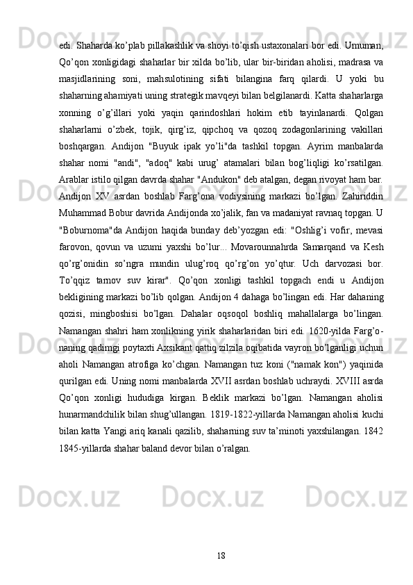 edi. Shaharda ko’plab pillakashlik va shoyi to’qish ustaxonalari bor edi. Umuman,
Qo’qon xonligidagi shaharlar bir xilda bo’lib, ular bir-biridan aholisi, madrasa va
masjidlarining   soni,   mah sulotining   sifati   bilangina   farq   qilardi.   U   yoki   bu
shaharning ahamiyati uning strategik mavqeyi bilan belgilanardi. Katta shaharlarga
xonning   o’g’illari   yoki   yaqin   qarindoshlari   hokim   etib   tayinlanardi.   Qolgan
shaharlarni   o’zbek,   tojik,   qirg’iz,   qipchoq   va   qozoq   zodagonlarining   vakillari
boshqargan.   Andijon   "Buyuk   ipak   yo’li"da   tashkil   topgan.   Ayrim   manbalarda
shahar   nomi   "andi",   "adoq"   kabi   urug’   atamalari   bilan   bog’liqligi   ko’rsatilgan.
Arablar istilo qilgan davrda shahar "Andukon" deb atalgan, degan rivoyat ham bar.
Andijon   XV   asrdan   boshlab   Farg’ona   vodiysining   markazi   bo’lgan.   Zahiriddin
Muhammad Bobur davrida Andijonda xo’jalik, fan va madaniyat ravnaq topgan. U
"Boburnoma"da   Andijon   haqida   bunday   deb’yozgan   edi:   "Oshlig’i   vofir,   mevasi
farovon,   qovun   va   uzumi   yaxshi   bo’lur...   Movarounnahrda   Samarqand   va   Kesh
qo’rg’onidin   so’ngra   mundin   ulug’roq   qo’rg’on   yo’qtur.   Uch   darvozasi   bor.
To’qqiz   tarnov   suv   kirar".   Qo’qon   xonligi   tashkil   topgach   endi   u   Andijon
bekligining markazi bo’lib qolgan. Andijon 4 dahaga bo’lingan edi. Har daha ning
qozisi,   mingboshisi   bo’lgan.   Dahalar   oqsoqol   boshliq   mahallalarga   bo’lingan.
Namangan shahri  ham  xonlikning yirik shaharlaridan biri  edi. 1620-yilda Farg’o -
naning qadimgi poytaxti Axsikant qattiq zilzila oqibatida vayron bo’lganligi uchun
aholi   Namangan   atrofiga   ko’chgan.   Namangan   tuz   koni   ("namak   kon")   yaqinida
qurilgan edi. Uning nomi manbalarda XVII asrdan boshlab uchraydi. XVIII asrda
Qo’qon   xonligi   hududiga   kirgan.   Beklik   markazi   bo’lgan.   Namangan   aholisi
hunarmandchilik bilan shug’ullangan. 1819-1822-yillarda Namangan aholisi kuchi
bilan katta Yangi ariq kanali qazilib, shaharning suv ta’minoti yaxshilangan. 1842
1845-yillarda shahar baland devor bilan o’ralgan. 
18 