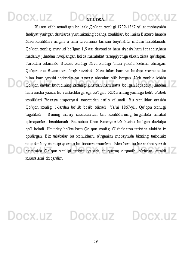 XULOSA.
            Xulosa  qilib aytadigan  bo’lsak   ,Qo’qon  xonligi  1709-1867 yillar  mobaynida
faoliyat yuritgan davrlarda yurtimizning boshqa xonliklari bo’lmish Buxoro hamda
Xiva   xonliklari   singari   u   ham   davlatimiz   tarixini   boyitishda   muhim   hisoblanadi.
Qo’qon xonligi  mavjud bo’lgan 1,5 asr  davomida ham  siyosiy,ham  iqtisodiy,ham
madaniy jihatdan rivojlangan holda mamlakat taraqqiyotiga ulkan xissa qo’shgan.
Tarixdan   bilamizki   Buxoro   xonligi   Xiva   xonligi   bilan   yaxshi   kelisha   olmagan.
Qo’qon   esa   Buxorodan   farqli   ravishda   Xiva   bilan   ham   va   boshqa   mamlakatlar
bilan   ham   yaxshi   iqtisodiy   va   siyosiy   aloqalar   olib   borgan.   Uch   xonlik   ichida
Qo’qon   davlat   hududining   kattaligi   jihatdan   ham   katta   bo’lgan.Iqtisodiy   jihatdan
ham ancha yaxshi ko’rsatkichlarga ega bo’lgan. XIX asrning yarmiga kelib o’zbek
xonliklari   Rossiya   imperiyasi   tomonidan   istilo   qilinadi.   Bu   xonliklar   orasida
Qo’qon   xonligi   1-lardan   bo’lib   bosib   olinadi.   Ya’ni   1867-yili   Qo’qon   xonligi
tugatiladi.     Buning   asosiy   sabablaridan   biri   xonliklarning   birgalikda   harakat
qilmaganlari   hisoblanadi.   Bu   sabab   Chor   Rossiyasidek   kuchli   bo’lgan   davlatga
qo’l   keladi.   Shunday   bo’lsa   ham   Qo’qon   xonligi   O’zbekiston   tarixida   alohida   iz
qoldirgan.   Biz   talabalar   bu   xonliklarni   o’rganish   mobaynida   bizning   tariximiz
naqadar boy ekanligiga amin bo’lishimiz mumkin.  Men ham bu kurs ishni yozish
davomida   Qo’qon   xonligi   tarixini   yanada   chuqurroq   o’rganib,   o’zimga   kerakli
xulosalarni chiqardim.
                         
                     
19 