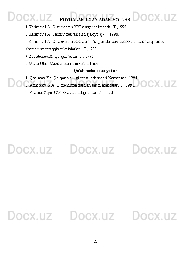 FOYDALANILGAN ADABIYOTLAR.
1.Karimov.I.A. O‘zbekiston XXI asrga intilmoqda.-T.,1995.
2.Karimov.I.A. Tarixiy xotirasiz kelajak yo‘q.-T.,1998.
3.Karimov.I.A. O‘zbekiston XXI asr bo‘sag‘asida: xavfsizlikka tahdid,barqarorlik 
shartlari va taraqqiyot kafolatlari.-T.,1998. 
4.Bobobekov.X. Qo‘qon tarixi. T.: 1996.
5.Mulla Olim Maxdumxoji.Turkiston tarixi.
Qo‘shimcha adabiyotlar.
1. Qosimov.Ye. Qo‘qon xonligi tarixi ocherklari.Namangan. 1994.   
2. Axmedov.B.A. O‘zbekiston xalqlari tarixi manbalari.T.: 1991.
3. Azamat Ziyo. O‘zbek avlatchiligi tarixi. T.: 2000.
 
20 