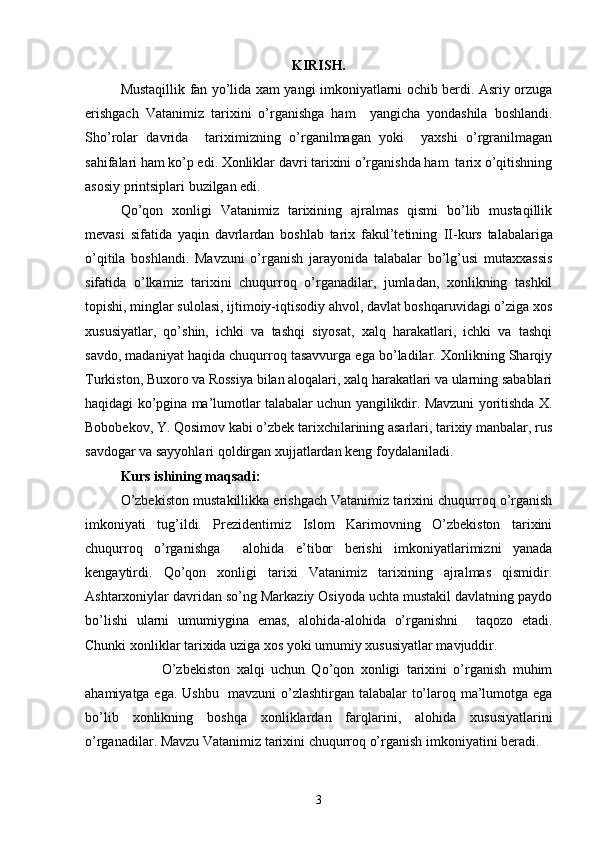 KIRISH.
Mustaqillik fan yo’lida xam yangi imkoniyatlarni ochib berdi. Asriy orzuga
erishgach   Vatanimiz   tarixini   o’rganishga   ham     yangicha   yondashila   boshlandi.
Sho’rolar   davrida     tariximizning   o’rganilmagan   yoki     yaxshi   o’rgranilmagan
sahifalari ham ko’p edi. Xonliklar davri tarixini o’rganishda ham  tarix o’qitishning
asosiy printsiplari buzilgan edi.
Qo’qon   xonligi   Vatanimiz   tarixining   ajralmas   qismi   bo’lib   mustaqillik
mevasi   sifatida   yaqin   davrlardan   boshlab   tarix   fakul’tetining   II -kurs   talabalariga
o’qitila   boshlandi.   Mavzuni   o’rganish   jarayonida   talabalar   bo’lg’usi   mutaxxassis
sifatida   o’lkamiz   tarixini   chuqurroq   o’rganadilar,   jumladan,   xonlikning   tashkil
topishi, minglar sulolasi, ijtimoiy-iqtisodiy ahvol, davlat boshqaruvidagi o’ziga xos
xususiyatlar,   qo’shin,   ichki   va   tashqi   siyosat,   xalq   harakatlari,   ichki   va   tashqi
savdo, madaniyat haqida chuqurroq tasavvurga ega bo’ladilar. Xonlikning Sharqiy
Turkiston, Buxoro va Rossiya bilan aloqalari, xalq harakatlari va ularning sabablari
haqidagi ko’pgina ma’lumotlar talabalar uchun yangilikdir. Mavzuni yoritishda X.
Bobobekov, Y. Qosimov kabi o’zbek tarixchilarining asarlari, tarixiy manbalar, rus
savdogar va sayyohlari qoldirgan xujjatlardan keng foydalaniladi.
Kurs ishining maqsadi:
O’zbekiston mustakillikka erishgach Vatanimiz tarixini chuqurroq o’rganish
imkoniyati   tug’ildi.   Prezidentimiz   Islom   Karimovning   O’zbekiston   tarixini
chuqurroq   o’rganishga     alohida   e’tibor   berishi   imkoniyatlarimizni   yanada
kengaytirdi.   Qo’qon   xonligi   tarixi   Vatanimiz   tarixining   ajralmas   qismidir.
Ashtarxoniylar davridan so’ng Markaziy Osiyoda uchta mustakil davlatning paydo
bo’lishi   ularni   umumiygina   emas,   alohida-alohida   o’rganishni     taqozo   etadi.
Chunki xonliklar tarixida uziga xos yoki umumiy xususiyatlar mavjuddir.
                        O’zbekiston   xalqi   uchun   Qo’qon   xonligi   tarixini   o’rganish   muhim
ahamiyatga ega. Ushbu   mavzuni o’zlashtirgan talabalar to’laroq ma’lumotga ega
bo’lib   xonlikning   boshqa   xonliklardan   farqlarini,   alohida   xususiyatlarini
o’rganadilar. Mavzu Vatanimiz tarixini chuqurroq o’rganish imkoniyatini beradi.
3 