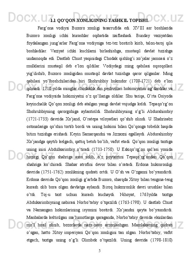 1.1 QO’QON XONLIGINING TASHKIL TOPISHI.
Farg’ona   vodiysi   Buxoro   xonligi   tasarrufida   edi.   XVIII   asr   boshlarida
Buxoro   xonligi   ichki   kurashlar   oqibatida   zaiflashadi.   Bunday   vaziyatdan
foydalangan   jung’arlar   Farg’ona   vodiysiga   tez-tez   bostirib   kirib,   talon-taroj   qila
boshladilar.   Vaziyat   ichki   kuchlarni   birlashishga,   mustaqil   davlat   tuzishga
undamoqda   edi.   Dastlab   Chust   yaqinidagi   Chodak   qishlog’i   xo’jalar   jamoasi   o’z
mulklarini   mustaqil   deb   e’lon   qildilar.   Vodiydagi   ming   qabilasi   oqsoqollari
yig’ilishib,   Buxoro   xonligidan   mustaqil   davlat   tuzishga   qaror   qilganlar.   Ming
qabilasi   yo’lboshchilaridan   biri   Shohruhbiy   hukmdor   (1709-1721)   deb   e’lon
qilinadi. 1710-yilda minglar  chodaklik  din peshvolari  hokimiyatini  ag’dardilar   va
Farg’ona   vodiysida   hokimiyatni   o’z   qo’llariga   oldilar.   Shu   tariqa,   O’rta   Osiyoda
keyinchalik Qo’qon xonligi deb atalgan yangi davlat vujudga keldi. Tepaqo’rg’on
Shohruhbiyning   qaror gohiga   aylantirildi.   Shohruhbiyning   o’g’li   Abdurahimbiy
(1721-1733)   davrida   Xo’jand,   O’ratepa   viloyatlari   qo’shib   olindi.   U   Shahrisabz
ostonalariga   qo’shin   tortib   bordi   va   uning   hokimi   bilan   Qo’qonga   tobelik   haqida
bitim  tuzishga  erishadi.  Keyin   Samarqandni  va  Jizzaxni  egallaydi.   Abdurahimbiy
Xo’jandga qaytib kelgach, qattiq betob bo’lib, vafot etadi. Qo’qon xonligi taxtiga
uning   inisi   Abdulkarimbiy   o’tiradi   (1733-1750).   U   Eskiqo’rg’on   qal’asi   yonida
hozirgi   Qo’qon   shahriga   asos   solib,   o’z   poytaxtini   Tepaqo’rg’ondan   Qo’qon
shahriga   ko’chiradi.   Shahar   atrofini   devor   bilan   o’ratadi.   Erdona   hukmronligi
davrida   (1751-1762)   xonlikning   qudrati   ortdi.   U   O’sh   va   O’zganni   bo’ysundirdi.
Erdona davrida Qo’qon xonligi g’arbda Buxoro, sharqda Xitoy bilan tengma-teng
kurash   olib   bora   olgan   davlatga   aylandi.   Biroq   hukmronlik   davri   urushlar   bilan
o’tdi.   Toj-u   taxt   uchun   kurash   kuchaydi.   Nihoyat,   1763 yilda   taxtga
Abdukarimbiyning   nabirasi   Norbo’tabiy   o’tqazildi   (1763-1798).   U   dastlab   Chust
va   Namangan   hokimlarining   isyonini   bostirdi.   Xo’jandni   qayta   bo’ysundirdi.
Manbalarda   keltirilgan   ma’lumotlarga   qaraganda,   Norbo’tabiy  davrida   ekinlardan
mo’l   hosil   olinib,   bozorlarda   narx-navo   arzonlashgan.   Mamlakatning   qudrati
o’sgan,   hatto   Xitoy   imperiyasi   Qo’qon   xonligini   tan   olgan.   Norbo’tabiy,   vafot
etgach,   taxtga   uning   o’g’li   Olimbek   o’tqazildi.   Uning   davrida   (1798-1810)
5 