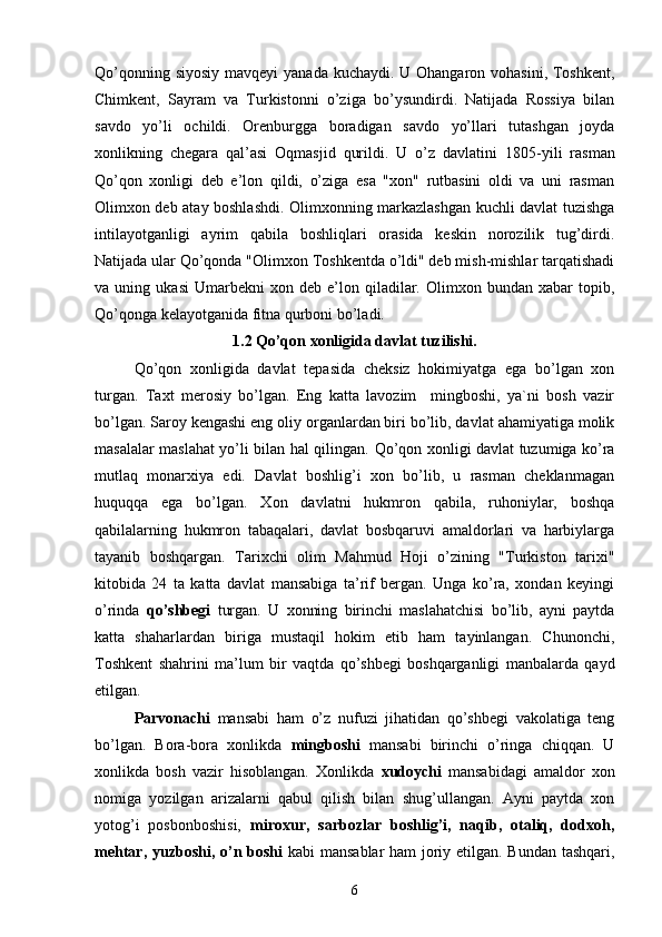 Qo’qonning siyosiy mavqeyi  yanada kuchaydi. U Ohangaron vohasini, Toshkent,
Chimkent,   Sayram   va   Turkistonni   o’ziga   bo’ysundirdi.   Natijada   Rossiya   bilan
savdo   yo’li   ochildi.   Orenburgga   boradigan   savdo   yo’llari   tutashgan   joyda
xonlikning   chegara   qal’asi   Oqmasjid   qurildi.   U   o’z   davlatini   1805 -yili   rasman
Qo’qon   xonligi   deb   e’lon   qildi,   o’ziga   esa   "xon"   rutbasini   oldi   va   uni   rasman
Olimxon deb atay boshlashdi. Olimxonning markazlashgan kuchli davlat tuzishga
intilayotganligi   ayrim   qabila   boshliqlari   orasida   keskin   norozilik   tug’dirdi.
Natijada ular Qo’qonda "Olimxon Toshkentda o’ldi" deb mish-mishlar tarqatishadi
va  uning   ukasi   Umarbekni   xon   deb  e’lon   qiladilar.   Olimxon  bundan   xabar   topib,
Qo’qonga kelayotganida fitna qurboni bo’ladi.
1.2  Qo’qon xonligida davlat tuzilishi.
Qo’qon   xonligida   davlat   tepasida   cheksiz   hokimiyatga   ega   bo’lgan   xon
turgan.   Taxt   merosiy   bo’lgan.   Eng   katta   lavozim     mingboshi,   ya`ni   bosh   vazir
bo’lgan. Saroy kengashi eng oliy organlardan biri bo’lib, davlat ahamiyatiga molik
masalalar maslahat yo’li bilan hal qilingan.   Qo’qon xonligi davlat tuzumiga ko’ra
mutlaq   monarxiya   edi.   Davlat   boshlig’i   xon   bo’lib,   u   rasman   cheklanmagan
huquqqa   ega   bo’lgan.   Xon   davlatni   hukmron   qabila,   ruhoniylar,   boshqa
qabilalarning   hukmron   tabaqalari,   davlat   bosbqaruvi   amaldorlari   va   harbiylarga
tayanib   boshqargan.   Tarixchi   olim   Mahmud   Hoji   o’zining   "Turkiston   tarixi"
kitobida   24   ta   katta   davlat   mansabiga   ta’rif   bergan.   Unga   ko’ra,   xondan   keyingi
o’rinda   qo’shbegi   turgan.   U   xonning   birinchi   maslahatchisi   bo’lib,   ayni   paytda
katta   shaharlardan   biriga   mustaqil   hokim   etib   ham   tayinlangan.   Chunonchi,
Toshkent   shahrini   ma’lum   bir   vaqtda   qo’shbegi   boshqarganligi   manbalarda   qayd
etilgan. 
Parvonachi   mansabi   ham   o’z   nufuzi   jihatidan   qo’shbegi   vakolatiga   teng
bo’lgan.   Bora-bora   xonlikda   mingboshi   mansabi   birinchi   o’ringa   chiqqan.   U
xonlikda   bosh   vazir   hisoblangan.   Xonlikda   xudoychi   mansabidagi   amaldor   xon
nomiga   yozilgan   arizalarni   qabul   qilish   bilan   shug’ullangan.   Ayni   paytda   xon
yotog’i   posbonboshisi,   miroxur,   sarbozlar   boshlig’i,   naqib,   otaliq,   dodxoh,
mehtar, yuzboshi, o’n boshi   kabi mansablar  ham joriy etilgan. Bundan tashqari,
6 