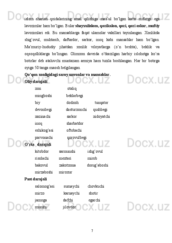 islom   shariati   qoidalarining   amal   qilishiga   mas’ul   bo’lgan   katta   nufuzga   ega
lavozimlar ham bo’lgan. Bular  shayxulislom, qozikalon, qozi, qozi askar, muftiy
lavozimlari   edi.   Bu   mansablarga   faqat   ulamolar   vakillari   tayinlangan.   Xonlikda
shig’ovul,   muhtasib,   daftardor,   sarkor,   inoq   kabi   mansablar   ham   bo’lgan.
Ma’muriy-hududiy   jihatdan   xonlik   viloyatlarga   (o’n   beshta),   beklik   va
oqsoqolliklarga   bo’lingan.   Olimxon   davrida   o’tkazilgan   harbiy   islohotga   ko’ra
botirlar   deb   ataluvchi   muntazam   armiya   ham   tuzila   boshlangan.   Har   bir   botirga
oyiga 50 tanga maosh belgilangan. 
Qo’qon xonligidagi saroy unvonlar va mansablar.
Oliy darajali:
xon                          otaliq
mingboshi              beklarbegi
biy                          dodxoh                tunqator
devonbegi              dasturxonchi      qushbegi
xazinachi                sarkor                xidoyatchi
inoq                        sharbatdor        
eshikog’asi             oftobachi
parvonachi              qorovulbegi
O’rta   darajali
kitobdor          sarmunshi            ishg’ovul
risolachi          mextari                mirob
bakovul           zakotxona           dorug’aboshi
mirzaboshi      miroxur
Past darajali
salomog’asi         surnaychi        chovkuchi
mirzo                   karnaychi         shotir
jamoga                dafchi               egarchi
munshi                jilovdor
7 