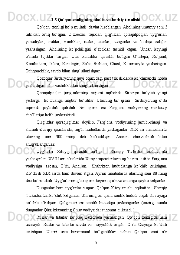 1.3 Qo’qon xonligining aholisi va harbiy tuzulishi.
Qo’qon  xonligi ko’p millatli  davlat hisoblangan.  Aholining umumiy soni 3
mln.dan   ortiq   bo’lgan.   O’zbeklar,   tojiklar,   qirg’izlar,   qoraqalpoqlar,   uyg’urlar,
yahudiylar,   arablar,   eronliklar,   ruslar,   tatarlar,   dunganlar   va   boshqa   xalqlar
yashashgan.   Aholining   ko’pchiligini   o’zbeklar   tashkil   etgan.   Undan   keyingi
o’rinda   tojiklar   turgan.   Ular   xonlikka   qarashli   bo’lgan   O’ratepa,   Xo’jand,
Konibodom,   Isfara,   Korategin,   So’x,   Rishton,   Chust,   Kosonsoyda   yashashgan.
Dehqonchilik, savdo bilan shug’ullanishgan.
Qozoqlar Sirdaryoning quyi oqimidagi past tekisliklarda ko’chmanchi holda
yashashgan, chorvachilik bilan shug’ullanishgan.
Qoraqalpoqlar   jung’orlarning   xujumi   oqibatida   Sirdaryo   bo’ylab   yangi
yerlarga     ko’chishga   majbur   bo’ldilar.   Ularning   bir   qismi     Sirdaryoning   o’rta
oqimida   joylashib   qolishdi.   Bir   qismi   esa   Farg’ona   vodiysining   markaziy
cho’llariga kelib joylashishdi.
Qirg’izlar   qoraqirg’izlar   deyilib,   Farg’ona   vodiysining   janubi-sharqi   va
shimoli-sharqiy   qismlarida,   tog’li   hududlarida   yashaganlar.   XIX   asr   manbalarida
ularning   soni   300   ming   deb   ko’rsatilgan.   Asosan   chorvachilik   bilan
shug’ullanganlar.
Uyg’urlar   Xitoyga   qarashli   bo’lgan     Sharqiy   Turkiston   xududlarida
yashaganlar.   XVIII   asr o’rtalarida Xitoy imperatorlarining bosimi ostida Farg’ona
vodiysiga,   asosan,   O’sh,   Andijon,     Shahrixon   hududlariga   ko’chib   kelishgan.
Ko’chish   XIX   asrda ham davom etgan. Ayrim manbalarda ularning soni 80 ming
deb ko’rsatiladi. Uyg’urlarning bir qismi keyinroq o’z vatanlariga qaytib ketganlar.
Dunganlar   ham   uyg’urlar   singari   Qo’qon-Xitoy   urushi   oqibatida     Sharqiy
Turkistondan ko’chib kelganlar. Ularning bir qismi xonlik hududi orqali Rossiyaga
ko’chib   o’tishgan.   Qolganlari   esa   xonlik   hududiga   joylashganlar   (xozirgi   kunda
dunganlar Qirg’izistonning Chuy vodiysida istiqomat qilishadi ). 
Ruslar   va   tatarlar   ko’proq   Buxoroda   yashashgan.   Qo’qon   xonligida   ham
uchraydi.   Ruslar   va   tatarlar   savdo   va     sayyohlik   orqali     O’rta   Osiyoga   ko’chib
kelishgan.   Ularni   usta   hunarmand   bo’lganliklari   uchun   Qo’qon   xoni   o’z
8 