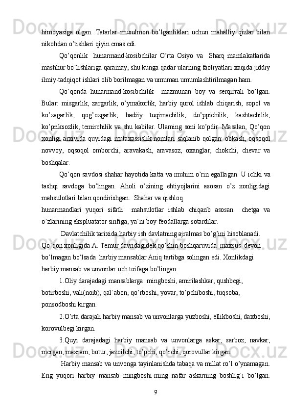 himoyasiga   olgan.   Tatarlar   musulmon   bo’lganliklari   uchun   mahalliy   qizlar   bilan
nikohdan o’tishlari qiyin emas edi.
Qo’qonlik     hunarmand-kosibchilar   O’rta   Osiyo   va     Sharq   mamlakatlarida
mashhur bo’lishlariga qaramay, shu kunga qadar ularning faoliyatlari xaqida jiddiy
ilmiy-tadqiqot ishlari olib borilmagan va umuman umumlashtirilmagan ham.
Qo’qonda   hunarmand-kosibchilik     mazmunan   boy   va   serqirrali   bo’lgan.
Bular:   misgarlik,   zargarlik,   o’ymakorlik,   harbiy   qurol   ishlab   chiqarish,   sopol   va
ko’zagarlik,   qog’ozgarlik,   badiiy   tuqimachilik,   do’ppichilik,   kashtachilik,
ko’priksozlik, temirchilik va shu kabilar. Ularning soni ko’pdir. Masalan, Qo’qon
xonligi arxivida quyidagi mutaxassislik nomlari saqlanib qolgan: obkash, oqsoqol
novvoy,   oqsoqol   omborchi,   aravakash,   aravasoz,   oxanglar,   chokchi,   chevar   va
boshqalar.
Qo’qon savdosi shahar hayotida katta va muhim o’rin egallagan.   U ichki va
tashqi   savdoga   bo’lingan.   Aholi   o’zining   ehtiyojlarini   asosan   o’z   xonligidagi
mahsulotlari bilan qondirishgan.  Shahar va qishloq
hunarmandlari   yuqori   sifatli     mahsulotlar   ishlab   chiqarib   asosan     chetga   va
o’zlarining ekspluatator sinfiga, ya`ni boy feodallarga sotardilar.
 Davlatchilik tarixida harbiy ish davlatning ajralmas bo’g’ini hisoblanadi. 
Qo’qon xonligida A. Temur davridagidek qo’shin boshqaruvida  maxsus  devon  
bo’lmagan bo’lsada  harbiy mansablar Aniq tartibga solingan edi. Xonlikdagi 
harbiy mansab va unvonlar uch toifaga bo’lingan: 
1.Oliy darajadagi mansablarga: mingboshi, amirilashkar, qushbegi, 
botirboshi, vali(noib), qal`abon, qo’rboshi, yovar, to’pchiboshi, tuqsoba, 
ponsodboshi kirgan.
2.O’rta darajali harbiy mansab va unvonlarga yuzboshi, ellikboshi, daxboshi,
korovulbegi kirgan.
3.Quyi   darajadagi   harbiy   mansab   va   unvonlarga   askar,   sarboz,   navkar,
mergan, maxram, botur, jazoilchi, to’pchi, qo’rchi, qorovullar kirgan.
 Harbiy mansab va unvonga tayinlanishda tabaqa va millat ro’l o’ynamagan.
Eng   yuqori   harbiy   mansab   mingboshi-ming   nafar   askarning   boshlig’i   bo’lgan.
9 