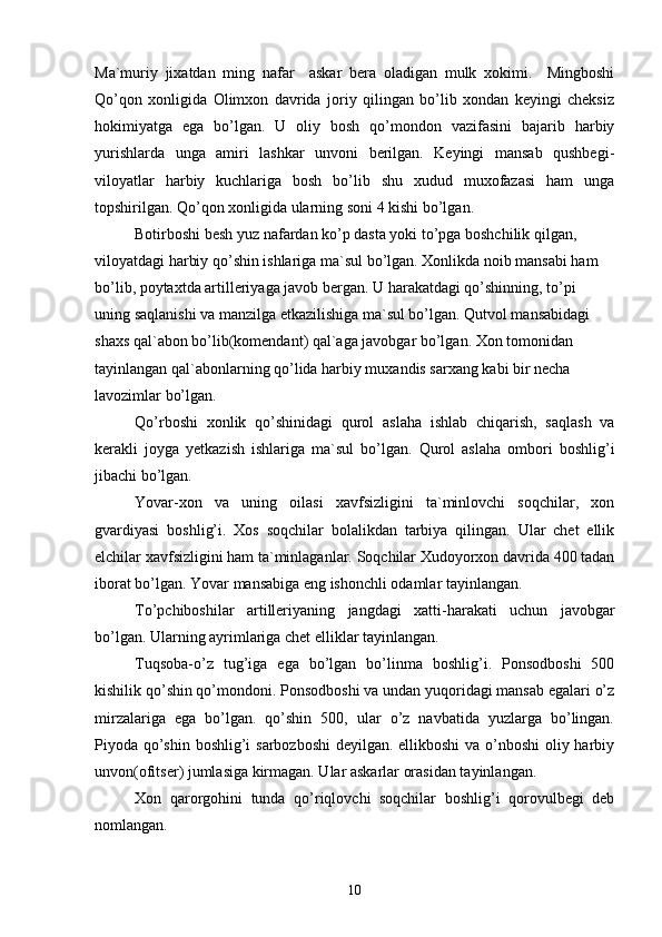 Ma`muriy   jixatdan   ming   nafar     askar   bera   oladigan   mulk   xokimi.     Mingboshi
Qo’qon   xonligida   Olimxon   davrida   joriy   qilingan   bo’lib   xondan   keyingi   cheksiz
hokimiyatga   ega   bo’lgan.   U   oliy   bosh   qo’mondon   vazifasini   bajarib   harbiy
yurishlarda   unga   amiri   lashkar   unvoni   berilgan.   Keyingi   mansab   qushbegi-
viloyatlar   harbiy   kuchlariga   bosh   bo’lib   shu   xudud   muxofazasi   ham   unga
topshirilgan. Qo’qon xonligida ularning soni 4 kishi bo’lgan.
Botirboshi besh yuz nafardan ko’p dasta yoki to’pga boshchilik qilgan, 
viloyatdagi harbiy qo’shin ishlariga ma`sul bo’lgan. Xonlikda noib mansabi ham 
bo’lib, poytaxtda artilleriyaga javob bergan. U harakatdagi qo’shinning, to’pi 
uning saqlanishi va manzilga etkazilishiga ma`sul bo’lgan. Qutvol mansabidagi 
shaxs qal`abon bo’lib(komendant) qal`aga javobgar bo’lgan. Xon tomonidan 
tayinlangan qal`abonlarning qo’lida harbiy muxandis sarxang kabi bir necha 
lavozimlar bo’lgan.
Qo’rboshi   xonlik   qo’shinidagi   qurol   aslaha   ishlab   chiqarish,   saqlash   va
kerakli   joyga   yetkazish   ishlariga   ma`sul   bo’lgan.   Qurol   aslaha   ombori   boshlig’i
jibachi bo’lgan.
Yovar-xon   va   uning   oilasi   xavfsizligini   ta`minlovchi   soqchilar,   xon
gvardiyasi   boshlig’i.   Xos   soqchilar   bolalikdan   tarbiya   qilingan.   Ular   chet   ellik
elchilar xavfsizligini ham ta`minlaganlar. Soqchilar Xudoyorxon davrida 400 tadan
iborat bo’lgan. Yovar mansabiga eng ishonchli odamlar tayinlangan.
To’pchiboshilar   artilleriyaning   jangdagi   xatti-harakati   uchun   javobgar
bo’lgan. Ularning ayrimlariga chet elliklar tayinlangan.
Tuqsoba-o’z   tug’iga   ega   bo’lgan   bo’linma   boshlig’i.   Ponsodboshi   500
kishilik qo’shin qo’mondoni. Ponsodboshi va undan yuqoridagi mansab egalari o’z
mirzalariga   ega   bo’lgan.   qo’shin   500,   ular   o’z   navbatida   yuzlarga   bo’lingan.
Piyoda qo’shin boshlig’i sarbozboshi  deyilgan. ellikboshi  va o’nboshi  oliy harbiy
unvon(ofitser) jumlasiga kirmagan. Ular askarlar orasidan tayinlangan.
Xon   qarorgohini   tunda   qo’riqlovchi   soqchilar   boshlig’i   qorovulbegi   deb
nomlangan.
10 