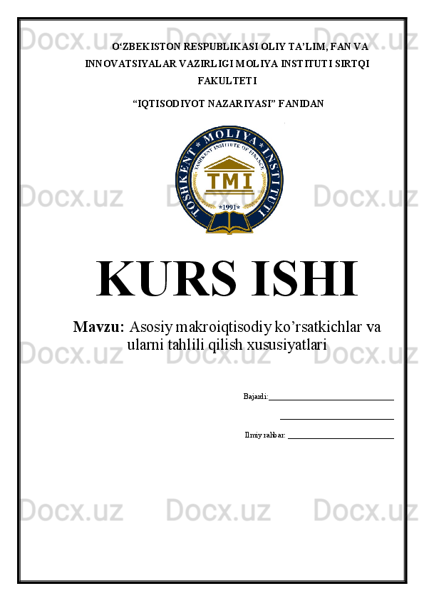 O ZBEKISTON RESPUBLIKASI OLIY TA’LIMʻ , FAN VA
INNOVATSIYALAR VAZIRLIGI  MOLIYA INSTITUTI  SIRTQI
FAKULTETI
 “IQTISODIYOT NAZARIYASI” FANIDAN
KURS ISHI
Mavzu:  Asosiy makroiqtisodiy ko’rsatkichlar va
ularni tahlili qilish xususiyatlari
Bajardi:________________________________
         _____________________________
Ilmiy rahbar: ___________________________
