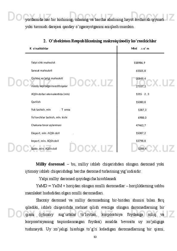 yordamida xar bir kishining, oilaning va barcha aholining hayot kechirish qiymati
yoki turmush darajasi qanday o’zgarayotganini aniqlash mumkin. 
2. O’zbekiston Respublikasining makroiqtisodiy ko’rsatkichlar
Milliy   daromad   –   bu,   milliy   ishlab   chiqarishdan   olingan   daromad   yoki
ijtimoiy ishlab chiqarishdagi barcha daromad turlarining yig’indisidir. 
Yalpi milliy daromad quyidagicha hisoblanadi    
YaMD = YaIM + horijdan olingan omilli daromadlar – horijliklarning ushbu
mamlakat hududidan olgan omilli daromadlari. 
Shaxsiy   daromad   va   milliy   daromadning   bir-biridan   shunisi   bilan   farq
qiladiki,   ishlab   chiqarishda   mehnat   qilish   evaziga   olingan   daromadlarning   bir
qismi   (ijtimoiy   sug’urtalar   to’lovlari,   korporatsiya   foydasiga   soliq   va
korporatsiyaning   taqsimlanmagan   foydasi)   amalda   bevosita   uy   xo’jaligiga
tushmaydi.   Uy   xo’jaligi   hisobiga   to’g’ri   keladigan   daromadlarning   bir   qismi,
10K o’rsatkichlar   Mlrd . s o’ m  
   
Yalpi ichki mahsulot  
118986,9  
Sanoat mahsuloti  
61105,8  
Qishloq xo’jaligi mahsuloti  
30849,4  
Asosiy kapitalga investitsiyalar   
27557,3  
AQSh dollari ekvivalentida (mln)   1315 2 , 3  
Qurilish  
15080,8  
Yuk tashish, mln .   T onna  
1387,3  
Yo’lovchilar tashish, mln. kishi  
6988,0  
Chakana tovar aylanmasi  
47463,7  
Eksport, mln. AQSh doll .   15087,2  
Import, mln. AQSh doll .   13798,8  
Saldo, mln. AQSh doll .   1288,4