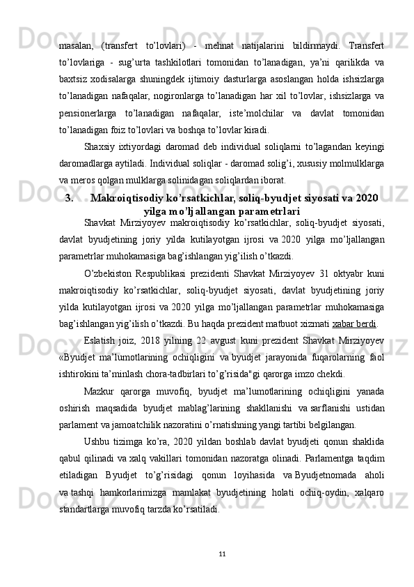 masalan,   (transfert   to’lovlari)   -   mehnat   natijalarini   bildirmaydi.   Transfert
to’lovlariga   -   sug’urta   tashkilotlari   tomonidan   to’lanadigan,   ya’ni   qarilikda   va
baxtsiz   xodisalarga   shuningdek   ijtimoiy   dasturlarga   asoslangan   holda   ishsizlarga
to’lanadigan   nafaqalar,   nogironlarga   to’lanadigan   har   xil   to’lovlar,   ishsizlarga   va
pensionerlarga   to’lanadigan   nafaqalar,   iste’molchilar   va   davlat   tomonidan
to’lanadigan foiz to’lovlari va boshqa to’lovlar kiradi. 
Shaxsiy   ixtiyordagi   daromad   deb   individual   soliqlarni   to’lagandan   keyingi
daromadlarga aytiladi. Individual soliqlar - daromad solig’i, xususiy molmulklarga
va meros qolgan mulklarga solinidagan soliqlardan iborat. 
3. Makroiqtisodiy ko’rsatkichlar, soliq-byudjet siyosati va   2020
yilga mo’ljallangan parametrlari
Shavkat   Mirziyoyev   makroiqtisodiy   ko’rsatkichlar,   soliq-byudjet   siyosati,
davlat   byudjetining   joriy   yilda   kutilayotgan   ijrosi   va   2020   yilga   mo’ljallangan
parametrlar muhokamasiga bag’ishlangan yig’ilish o’tkazdi.
O’zbekiston   Respublikasi   prezidenti   Shavkat   Mirziyoyev   31   oktyabr   kuni
makroiqtisodiy   ko’rsatkichlar,   soliq-byudjet   siyosati,   davlat   byudjetining   joriy
yilda   kutilayotgan   ijrosi   va   2020   yilga   mo’ljallangan   parametrlar   muhokamasiga
bag’ishlangan yig’ilish o’tkazdi. Bu haqda prezident matbuot xizmati   xabar berdi .
Eslatish   joiz,   2018   yilning   22   avgust   kuni   prezident   Shavkat   Mirziyoyev
«Byudjet   ma’lumotlarining   ochiqligini   va   byudjet   jarayonida   fuqarolarning   faol
ishtirokini ta’minlash chora-tadbirlari to’g’risida"gi qarorga imzo chekdi.
Mazkur   qarorga   muvofiq,   byudjet   ma’lumotlarining   ochiqligini   yanada
oshirish   maqsadida   byudjet   mablag’larining   shakllanishi   va   sarflanishi   ustidan
parlament va   jamoatchilik nazoratini o’rnatishning yangi tartibi belgilangan.
Ushbu   tizimga   ko’ra,   2020   yildan   boshlab   davlat   byudjeti   qonun   shaklida
qabul   qilinadi   va   xalq   vakillari   tomonidan   nazoratga   olinadi.   Parlamentga   taqdim
etiladigan   Byudjet   to’g’risidagi   qonun   loyihasida   va   Byudjetnomada   aholi
va   tashqi   hamkorlarimizga   mamlakat   byudjetining   holati   ochiq-oydin,   xalqaro
standartlarga muvofiq tarzda ko’rsatiladi.
11
