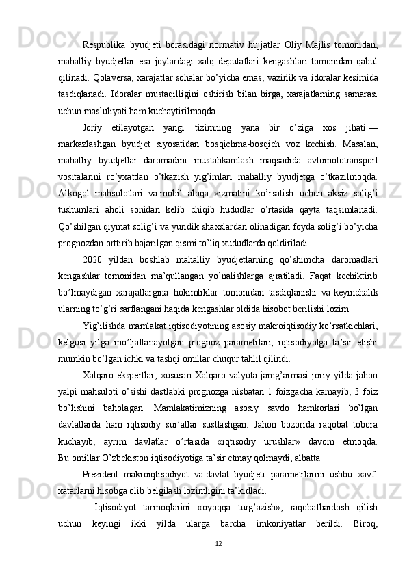 Respublika   byudjeti   borasidagi   normativ   hujjatlar   Oliy   Majlis   tomonidan,
mahalliy   byudjetlar   esa   joylardagi   xalq   deputatlari   kengashlari   tomonidan   qabul
qilinadi. Qolaversa, xarajatlar sohalar bo’yicha emas, vazirlik va   idoralar kesimida
tasdiqlanadi.   Idoralar   mustaqilligini   oshirish   bilan   birga,   xarajatlarning   samarasi
uchun mas’uliyati ham kuchaytirilmoqda.
Joriy   etilayotgan   yangi   tizimning   yana   bir   o’ziga   xos   jihati   —
markazlashgan   byudjet   siyosatidan   bosqichma-bosqich   voz   kechish.   Masalan,
mahalliy   byudjetlar   daromadini   mustahkamlash   maqsadida   avtomototransport
vositalarini   ro’yxatdan   o’tkazish   yig’imlari   mahalliy   byudjetga   o’tkazilmoqda.
Alkogol   mahsulotlari   va   mobil   aloqa   xizmatini   ko’rsatish   uchun   aksiz   solig’i
tushumlari   aholi   sonidan   kelib   chiqib   hududlar   o’rtasida   qayta   taqsimlanadi.
Qo’shilgan qiymat solig’i va   yuridik shaxslardan olinadigan foyda solig’i bo’yicha
prognozdan orttirib bajarilgan qismi to’liq xududlarda qoldiriladi.
2020   yildan   boshlab   mahalliy   byudjetlarning   qo’shimcha   daromadlari
kengashlar   tomonidan   ma’qullangan   yo’nalishlarga   ajratiladi.   Faqat   kechiktirib
bo’lmaydigan   xarajatlargina   hokimliklar   tomonidan   tasdiqlanishi   va   keyinchalik
ularning to’g’ri sarflangani haqida kengashlar oldida hisobot berilishi lozim.
Yig’ilishda mamlakat iqtisodiyotining asosiy makroiqtisodiy ko’rsatkichlari,
kelgusi   yilga   mo’ljallanayotgan   prognoz   parametrlari,   iqtisodiyotga   ta’sir   etishi
mumkin bo’lgan ichki va   tashqi omillar chuqur tahlil qilindi.
Xalqaro   ekspertlar,   xususan   Xalqaro   valyuta   jamg’armasi   joriy   yilda   jahon
yalpi mahsuloti  o’sishi  dastlabki  prognozga nisbatan  1 foizgacha kamayib, 3 foiz
bo’lishini   baholagan.   Mamlakatimizning   asosiy   savdo   hamkorlari   bo’lgan
davlatlarda   ham   iqtisodiy   sur’atlar   sustlashgan.   Jahon   bozorida   raqobat   tobora
kuchayib,   ayrim   davlatlar   o’rtasida   «iqtisodiy   urushlar»   davom   etmoqda.
Bu   omillar O’zbekiston iqtisodiyotiga ta’sir etmay qolmaydi, albatta.
Prezident   makroiqtisodiyot   va   davlat   byudjeti   parametrlarini   ushbu   xavf-
xatarlarni hisobga olib belgilash lozimligini ta’kidladi.
—   Iqtisodiyot   tarmoqlarini   «oyoqqa   turg’azish»,   raqobatbardosh   qilish
uchun   keyingi   ikki   yilda   ularga   barcha   imkoniyatlar   berildi.   Biroq,
12