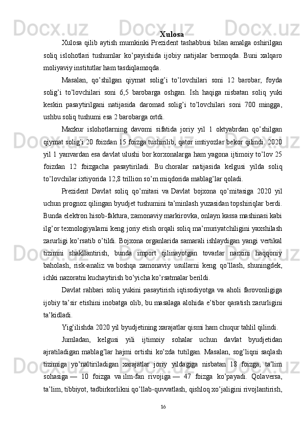 Xulosa
Xulosa qilib aytish  mumkinki  Prezident  tashabbusi  bilan amalga  oshirilgan
soliq   islohotlari   tushumlar   ko’payishida   ijobiy   natijalar   bermoqda.   Buni   xalqaro
moliyaviy institutlar ham tasdiqlamoqda.
Masalan,   qo’shilgan   qiymat   solig’i   to’lovchilari   soni   12   barobar,   foyda
solig’i   to’lovchilari   soni   6,5   barobarga   oshgan.   Ish   haqiga   nisbatan   soliq   yuki
keskin   pasaytirilgani   natijasida   daromad   solig’i   to’lovchilari   soni   700   mingga,
ushbu soliq tushumi esa 2 barobarga ortdi.
Mazkur   islohotlarning   davomi   sifatida   joriy   yil   1   oktyabrdan   qo’shilgan
qiymat solig’i 20 foizdan 15 foizga tushirilib, qator imtiyozlar bekor qilindi. 2020
yil 1 yanvardan esa davlat ulushi bor korxonalarga ham yagona ijtimoiy to’lov 25
foizdan   12   foizgacha   pasaytiriladi.   Bu   choralar   natijasida   kelgusi   yilda   soliq
to’lovchilar ixtiyorida 12,8 trillion so’m miqdorida mablag’lar qoladi.
Prezident   Davlat   soliq   qo’mitasi   va   Davlat   bojxona   qo’mitasiga   2020   yil
uchun prognoz qilingan byudjet tushumini ta’minlash yuzasidan topshiriqlar berdi.
Bunda elektron hisob-faktura, zamonaviy markirovka, onlayn kassa mashinasi kabi
ilg’or texnologiyalarni keng joriy etish orqali soliq ma’muriyatchiligini yaxshilash
zarurligi ko’rsatib o’tildi. Bojxona organlarida samarali ishlaydigan yangi vertikal
tizimni   shakllantirish,   bunda   import   qilinayotgan   tovarlar   narxini   haqqoniy
baholash,   risk-analiz   va   boshqa   zamonaviy   usullarni   keng   qo’llash,   shuningdek,
ichki nazoratni kuchaytirish bo’yicha ko’rsatmalar berildi.
Davlat   rahbari   soliq   yukini   pasaytirish   iqtisodiyotga   va   aholi   farovonligiga
ijobiy ta’sir etishini inobatga olib, bu   masalaga alohida e’tibor qaratish zarurligini
ta’kidladi.
Yig’ilishda 2020 yil byudjetining xarajatlar qismi ham chuqur tahlil qilindi.
Jumladan,   kelgusi   yili   ijtimoiy   sohalar   uchun   davlat   byudjetidan
ajratiladigan   mablag’lar   hajmi   ortishi   ko’zda   tutilgan.   Masalan,   sog’liqni   saqlash
tizimiga   yo’naltiriladigan   xarajatlar   joriy   yildagiga   nisbatan   18   foizga,   ta’lim
sohasiga   —   10   foizga   va   ilm-fan   rivojiga   —   47   foizga   ko’payadi.   Qolaversa,
ta’lim, tibbiyot, tadbirkorlikni qo’llab-quvvatlash, qishloq xo’jaligini rivojlantirish,
16