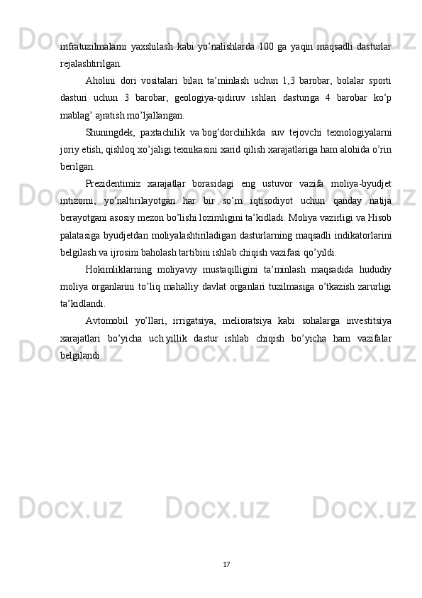 infratuzilmalarni   yaxshilash   kabi   yo’nalishlarda   100   ga   yaqin   maqsadli   dasturlar
rejalashtirilgan.
Aholini   dori   vositalari   bilan   ta’minlash   uchun   1,3   barobar,   bolalar   sporti
dasturi   uchun   3   barobar,   geologiya-qidiruv   ishlari   dasturiga   4   barobar   ko’p
mablag’ ajratish mo’ljallangan.
Shuningdek,   paxtachilik   va   bog’dorchilikda   suv   tejovchi   texnologiyalarni
joriy etish, qishloq xo’jaligi texnikasini xarid qilish xarajatlariga ham alohida o’rin
berilgan.
Prezidentimiz   xarajatlar   borasidagi   eng   ustuvor   vazifa   moliya-byudjet
intizomi,   yo’naltirilayotgan   har   bir   so’m   iqtisodiyot   uchun   qanday   natija
berayotgani asosiy mezon bo’lishi lozimligini ta’kidladi. Moliya vazirligi va Hisob
palatasiga   byudjetdan   moliyalashtiriladigan   dasturlarning   maqsadli   indikatorlarini
belgilash va   ijrosini baholash tartibini ishlab chiqish vazifasi qo’yildi.
Hokimliklarning   moliyaviy   mustaqilligini   ta’minlash   maqsadida   hududiy
moliya  organlarini   to’liq  mahalliy  davlat  organlari   tuzilmasiga  o’tkazish   zarurligi
ta’kidlandi.
Avtomobil   yo’llari,   irrigatsiya,   melioratsiya   kabi   sohalarga   investitsiya
xarajatlari   bo’yicha   uch   yillik   dastur   ishlab   chiqish   bo’yicha   ham   vazifalar
belgilandi.
17