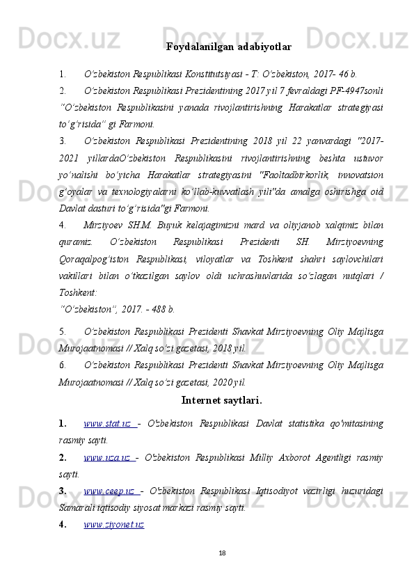 Foydalanilgan   adabiyotlar
1. O’zbekiston Respublikasi Konstitutsiyasi - T: O’zbekiston, 2017- 46 b.
2. O’zbekiston Respublikasi Prezidentining 2017 yil 7 fevraldagi PF-4947sonli
“O’zbekiston   Respublikasini   yanada   rivojlantirishning   Harakatlar   strategiyasi
to’g’risida” gi Farmoni.
3. O’zbekiston   Respublikasi   Prezidentining   2018   yil   22   yanvardagi   "2017-
2021   yillardaO’zbekiston   Respublikasini   rivojlantirishning   beshta   ustuvor
yo’nalishi   bo’yicha   Harakatlar   strategiyasini   "Faoltadbirkorlik,   innovatsion
g’oyalar   va   texnologiyalarni   ko’llab-kuvvatlash   yili"da   amalga   oshirishga   oid
Davlat dasturi to’g’risida"gi Farmoni.
4. Mirziyoev   SH.M.   Buyuk   kelajagimizni   mard   va   oliyjanob   xalqimiz   bilan
quramiz.   O’zbekiston   Respublikasi   Prezidenti   SH.   Mirziyoevning
Qoraqalpog’iston   Respublikasi,   viloyatlar   va   Toshkent   shahri   saylovchilari
vakillari   bilan   o’tkazilgan   saylov   oldi   uchrashuvlarida   so’zlagan   nutqlari   /
Toshkent:
“O’zbekiston”, 2017. - 488 b.
5. O’zbekiston   Respublikasi   Prezidenti   Shavkat   Mirziyoevning   Oliy   Majlisga
Murojaatnomasi // Xalq so’zi gazetasi, 2018 yil.
6. O’zbekiston   Respublikasi   Prezidenti   Shavkat   Mirziyoevning   Oliy   Majlisga
Murojaatnomasi // Xalq so’zi gazetasi, 2020 yil.
Internet saytlari.
1. www.stat.uz      -   O'zbekiston   Respublikasi   Davlat   statistika   qo'mitasining
rasmiy sayti.
2. www.uza.uz      -   O'zbekiston   Respublikasi   Milliy   Axborot   Agentligi   rasmiy
sayti.
3. www.ceep.uz      -   O'zbekiston   Respublikasi   Iqtisodiyot   vazirligi   huzuridagi
Samarali iqtisodiy siyosat markazi rasmiy sayti.
4. www.ziyonet.uz     
18 