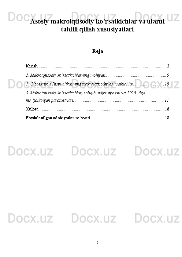 Asosiy makroiqtisodiy ko’rsatkichlar va ularni
tahlili qilish xususiyatlari
Reja
Kirish ........................................................................................................................ 3
1. Makroiqtisodiy ko’rsatkichlarning mohiyati ......................................................... 5
2. O’zbekiston Respublikasining makroiqtisodiy ko’rsatkichlar ............................ 10
3. Makroiqtisodiy ko’rsatkichlar, soliq-byudjet siyosati va   2020 yilga 
mo’ljallangan parametrlari .................................................................................... 11
Xulosa ..................................................................................................................... 16
Foydalanilgan adabiyotlar ro’yxati ..................................................................... 18
2