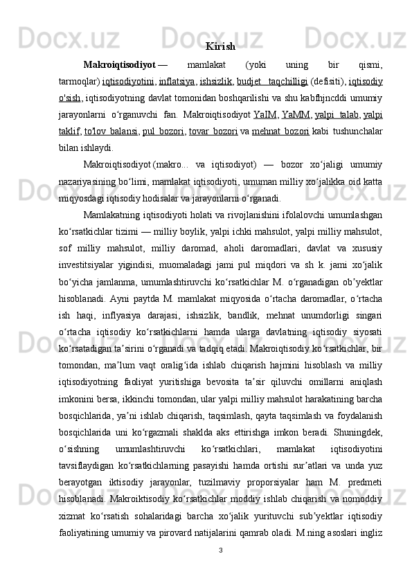 Kirish
Makroiqtisodiyot   —   mamlakat   (yoki   uning   bir   qismi,
tarmoqlar)   iqtisodiyotini ,   inflatsiya ,   ishsizlik ,   budjet   taqchilligi   (defisiti),   iqtisodiy
o'sish , iqtisodiyotning davlat tomonidan boshqarilishi va shu kabfhjncddi umumiy
jarayonlarni   o rganuvchi   fan.   Makroiqtisodiyotʻ   YaIM ,   YaMM ,   yalpi   talab ,   yalpi
taklif ,   to'lov   balansi ,   pul   bozori ,   tovar   bozori   va   mehnat   bozori   kabi   tushunchalar
bilan ishlaydi.
Makroiqtisodiyot   (makro...   va   iqtisodiyot)   —   bozor   xo jaligi   umumiy	
ʻ
nazariyasining bo limi, mamlakat iqtisodiyoti, umuman milliy xo jalikka oid katta	
ʻ ʻ
miqyosdagi iqtisodiy hodisalar va jarayonlarni o rganadi.	
ʻ
Mamlakatning iqtisodiyoti holati va rivojlanishini ifolalovchi umumlashgan
ko rsatkichlar tizimi — milliy boylik, yalpi ichki mahsulot, yalpi milliy mahsulot,	
ʻ
sof   milliy   mahsulot,   milliy   daromad,   aholi   daromadlari,   davlat   va   xususiy
investitsiyalar   yigindisi,   muomaladagi   jami   pul   miqdori   va   sh   k.   jami   xo jalik	
ʻ
bo yicha   jamlanma,   umumlashtiruvchi   ko rsatkichlar   M.   o rganadigan   ob yektlar	
ʻ ʻ ʻ ʼ
hisoblanadi.   Ayni   paytda   M.   mamlakat   miqyosida   o rtacha   daromadlar,   o rtacha	
ʻ ʻ
ish   haqi,   inflyasiya   darajasi,   ishsizlik,   bandlik,   mehnat   unumdorligi   singari
o rtacha   iqtisodiy   ko rsatkichlarni   hamda   ularga   davlatning   iqtisodiy   siyosati	
ʻ ʻ
ko rsatadigan ta sirini o rganadi va tadqiq etadi. Makroiqtisodiy ko rsatkichlar, bir
ʻ ʼ ʻ ʻ
tomondan,   ma lum   vaqt   oralig ida   ishlab   chiqarish   hajmini   hisoblash   va   milliy	
ʼ ʻ
iqtisodiyotning   faoliyat   yuritishiga   bevosita   ta sir   qiluvchi   omillarni   aniqlash	
ʼ
imkonini bersa, ikkinchi tomondan, ular yalpi milliy mahsulot harakatining barcha
bosqichlarida,  ya ni   ishlab  chiqarish,  taqsimlash,  qayta  taqsimlash  va  foydalanish	
ʼ
bosqichlarida   uni   ko rgazmali   shaklda   aks   ettirishga   imkon   beradi.   Shuningdek,	
ʻ
o sishning   umumlashtiruvchi   ko rsatkichlari,   mamlakat   iqtisodiyotini	
ʻ ʻ
tavsiflaydigan   ko rsatkichlarning   pasayishi   hamda   ortishi   sur atlari   va   unda   yuz	
ʻ ʼ
berayotgan   iktisodiy   jarayonlar,   tuzilmaviy   proporsiyalar   ham   M.   predmeti
hisoblanadi.   Makroiktisodiy   ko rsatkichlar   moddiy   ishlab   chiqarish   va   nomoddiy	
ʻ
xizmat   ko rsatish   sohalaridagi   barcha   xo jalik   yurituvchi   sub yektlar   iqtisodiy	
ʻ ʻ ʼ
faoliyatining umumiy va pirovard natijalarini qamrab oladi. M.ning asoslari ingliz
3