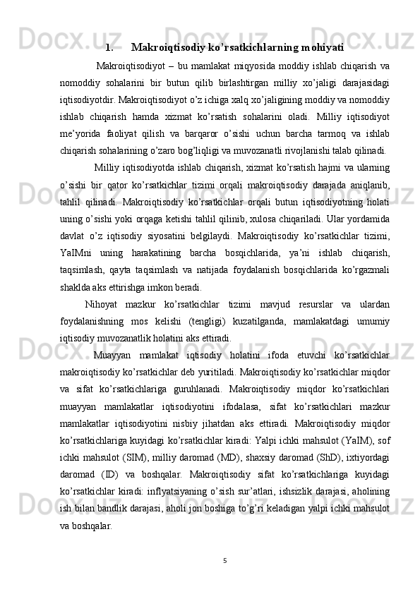 1. Makroiqtisodiy ko’rsatkichlarning mohiyati
      Makroiqtisodiyot   –   bu   mamlakat   miqyosida   moddiy   ishlab   chiqarish   va
nomoddiy   sohalarini   bir   butun   qilib   birlashtirgan   milliy   xo’jaligi   darajasidagi
iqtisodiyotdir. Makroiqtisodiyot o’z ichiga xalq xo’jaligining moddiy va nomoddiy
ishlab   chiqarish   hamda   xizmat   ko’rsatish   sohalarini   oladi.   Milliy   iqtisodiyot
me’yorida   faoliyat   qilish   va   barqaror   o’sishi   uchun   barcha   tarmoq   va   ishlab
chiqarish sohalarining o’zaro bog’liqligi va muvozanatli rivojlanishi talab qilinadi. 
     Milliy iqtisodiyotda ishlab chiqarish, xizmat ko’rsatish hajmi va ularning
o’sishi   bir   qator   ko’rsatkichlar   tizimi   orqali   makroiqtisodiy   darajada   aniqlanib,
tahlil   qilinadi.   Makroiqtisodiy   ko’rsatkichlar   orqali   butun   iqtisodiyotning   holati
uning o’sishi yoki orqaga ketishi tahlil qilinib, xulosa chiqariladi. Ular yordamida
davlat   o’z   iqtisodiy   siyosatini   belgilaydi.   Makroiqtisodiy   ko’rsatkichlar   tizimi,
YaIMni   uning   harakatining   barcha   bosqichlarida,   ya’ni   ishlab   chiqarish,
taqsimlash,   qayta   taqsimlash   va   natijada   foydalanish   bosqichlarida   ko’rgazmali
shaklda aks ettirishga imkon beradi. 
Nihoyat   mazkur   ko’rsatkichlar   tizimi   mavjud   resurslar   va   ulardan
foydalanishning   mos   kelishi   (tengligi)   kuzatilganda,   mamlakatdagi   umumiy
iqtisodiy muvozanatlik holatini aks ettiradi. 
  Muayyan   mamlakat   iqtisodiy   holatini   ifoda   etuvchi   ko’rsatkichlar
makroiqtisodiy ko’rsatkichlar deb yuritiladi. Makroiqtisodiy ko’rsatkichlar miqdor
va   sifat   ko’rsatkichlariga   guruhlanadi.   Makroiqtisodiy   miqdor   ko’rsatkichlari
muayyan   mamlakatlar   iqtisodiyotini   ifodalasa,   sifat   ko’rsatkichlari   mazkur
mamlakatlar   iqtisodiyotini   nisbiy   jihatdan   aks   ettiradi.   Makroiqtisodiy   miqdor
ko’rsatkichlariga kuyidagi ko’rsatkichlar kiradi: Yalpi ichki mahsulot (YaIM), sof
ichki mahsulot  (SIM), milliy daromad (MD), shaxsiy  daromad (ShD), ixtiyordagi
daromad   (ID)   va   boshqalar.   Makroiqtisodiy   sifat   ko’rsatkichlariga   kuyidagi
ko’rsatkichlar   kiradi:   inflyatsiyaning   o’sish   sur’atlari,  ishsizlik   darajasi,   aholining
ish bilan bandlik darajasi, aholi jon boshiga to’g’ri keladigan yalpi ichki mahsulot
va boshqalar. 
5