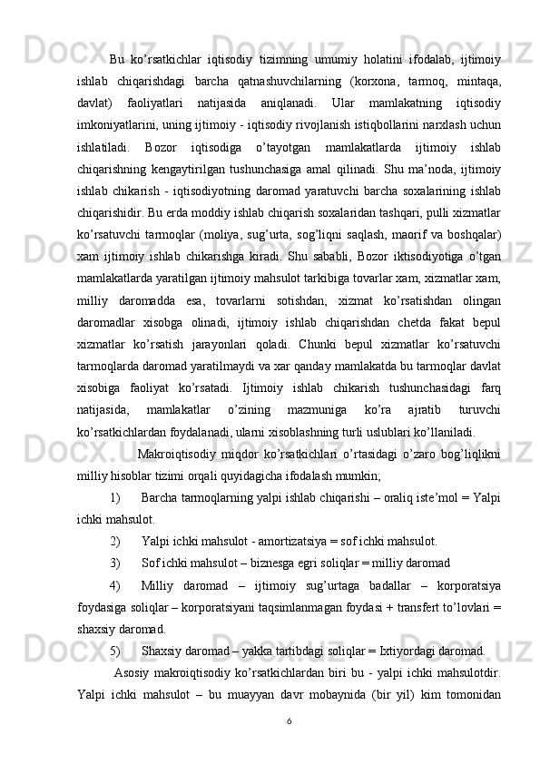 Bu   ko’rsatkichlar   iqtisodiy   tizimning   umumiy   holatini   ifodalab,   ijtimoiy
ishlab   chiqarishdagi   barcha   qatnashuvchilarning   (korxona,   tarmoq,   mintaqa,
davlat)   faoliyatlari   natijasida   aniqlanadi.   Ular   mamlakatning   iqtisodiy
imkoniyatlarini, uning ijtimoiy - iqtisodiy rivojlanish istiqbollarini narxlash uchun
ishlatiladi.   Bozor   iqtisodiga   o’tayotgan   mamlakatlarda   ijtimoiy   ishlab
chiqarishning   kengaytirilgan   tushunchasiga   amal   qilinadi.   Shu   ma’noda,   ijtimoiy
ishlab   chikarish   -   iqtisodiyotning   daromad   yaratuvchi   barcha   soxalarining   ishlab
chiqarishidir. Bu erda moddiy ishlab chiqarish soxalaridan tashqari, pulli xizmatlar
ko’rsatuvchi   tarmoqlar   (moliya,   sug’urta,   sog’liqni   saqlash,   maorif   va   boshqalar)
xam   ijtimoiy   ishlab   chikarishga   kiradi.   Shu   sababli,   Bozor   iktisodiyotiga   o’tgan
mamlakatlarda yaratilgan ijtimoiy mahsulot tarkibiga tovarlar xam, xizmatlar xam,
milliy   daromadda   esa,   tovarlarni   sotishdan,   xizmat   ko’rsatishdan   olingan
daromadlar   xisobga   olinadi,   ijtimoiy   ishlab   chiqarishdan   chetda   fakat   bepul
xizmatlar   ko’rsatish   jarayonlari   qoladi.   Chunki   bepul   xizmatlar   ko’rsatuvchi
tarmoqlarda daromad yaratilmaydi va xar qanday mamlakatda bu tarmoqlar davlat
xisobiga   faoliyat   ko’rs atadi.   Ijtimoiy   ishlab   chikarish   tushunchasidagi   farq
natijasida,   mamlakatlar   o’zining   mazmuniga   ko’ra   ajratib   turuvchi
ko’rsatkichlardan foydalanadi, ularni xisoblashning turli uslublari ko’llaniladi. 
          Makroiqtisodiy   miqdor   ko’rsatkichlari   o’rtasidagi   o’zaro   bog’liqlikni
milliy hisoblar tizimi orqali quyidagicha ifodalash mumkin; 
1) Barcha tarmoqlarning yalpi ishlab chiqarishi – oraliq iste’mol = Yalpi
ichki mahsulot. 
2) Yalpi ichki mahsulot - amortizatsiya = sof ichki mahsulot. 
3) Sof ichki mahsulot – biznesga egri soliqlar = milliy daromad 
4) Milliy   daromad   –   ijtimoiy   sug’urtaga   badallar   –   korporatsiya
foydasiga soliqlar – korporatsiyani taqsimlanmagan foydasi + transfert to’lovlari =
shaxsiy daromad. 
5) Shaxsiy daromad – yakka tartibdagi soliqlar = Ixtiyordagi daromad.   
  Asosiy   makroiqtisodiy   ko’rsatkichlardan   biri   bu   -   yalpi   ichki   mahsulotdir.
Yalpi   ichki   mahsulot   –   bu   muayyan   davr   mobaynida   (bir   yil)   kim   tomonidan
6