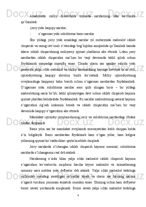 Amaliyotda   milliy   hisobchilik   tizimida   narxlarning   ikki   ko’rinishi
qo’llaniladi: 
-joriy yoki haqiqiy narxlar; 
- o’zgarmas yoki solishtirma bazis narxlar. 
Shu   yildagi   joriy   yoki   amaldagi   narxlar   yil   mobaynida   mahsulot   ishlab
chiqarish va uning iste’moli o’rtasidagi bog’liqlikni aniqlashda qo’llaniladi hamda
takror   ishlab   chiqarishning   moliyaviy   qiymat   jihatlarini   aks   ettiradi.   Lekin   joriy
narxlardan   ishlab   chiqarishni   ma’lum   bir   vaqt   davomida   tahlil   qilish   uchun
foydalanish   maqsadga   muvofiq   emas.   Chunki   ularni   xar   qanday   oshishi   yoki
pasayishi yalpi ichki mahsulot va milliy daromadning hajmiga bevosita ta’sir etib,
iqtisodiyotning   haqiqiy   ahvolini   buzib   ko’rsatadi.   Milliy   iqtisodiyotning
rivojlanishiga   haqqoniy   baho   berish   uchun   o’zgarmas   narxlardan   foydalaniladi.
O’zgarmas   yoki   solishtirma   narxlar   asos   qilib   olingan   biror   –   bir   yildagi
mahsulotning narxi bo’lib, tahlil qilinayotgan davr uchun ishlab chiqarish hajmini
qiymat jihatdan baholashda foydalaniladi. Bu narxlar mahsulotning natural hajmini
o’zgarishini   ilg’ash   imkonini   beradi   va   ishlab   chiqarishni   ma’lum   bir   vaqt
davomida haqiqiy o’zgarishini aks ettiradi. 
Mamlakat  iqtisodiy rivojlanishining joriy va solishtirma narxlardagi ifodasi
tubdan farqlanadi. 
Bazis   yilni   xar   bir   mamlakat   rivojlanish   xususiyatidan   kelib   chiqqan   holda
o’zi   belgilaydi.   Bazis   narxlardan   foydalanib   ham   o’tgan   yillar,   ham   kelgusi
yillarning qiymat ko’rsatkichlari qayta hisoblab chiqiladi. 
Joriy   narxlarda   o’lchangan   ishlab   chiqarish   hajmini   nominal,   solishtirma
narxlarda o’lchanganini real deb ataladi. 
Narxlarning   o’sishi   bilan   yalpi   ichki   mahsulot   ishlab   chiqarish   hajmini
o’zgarishini   ko’rsatuvchi   miqdorni   barcha   tayyor   mahsulot   va   xizmatlarning
umumiy   narx   indeksi   yoki   deflyator   deb   ataladi.   Yalpi   ichki   mahsulot   tarkibiga
millionlab   nomdagi   yaratilgan   ne’matlar   kiradi   va   ularni   xar   birining   narxini
o’zgarib turishini jismonan kuzatish mumkin emas. Shuning uchun ham deflyator
bozor   savati   yordamida   aniqlanadi.   Bozor   savati   yalpi   ichki   mahsulot   tarkibiga
8 