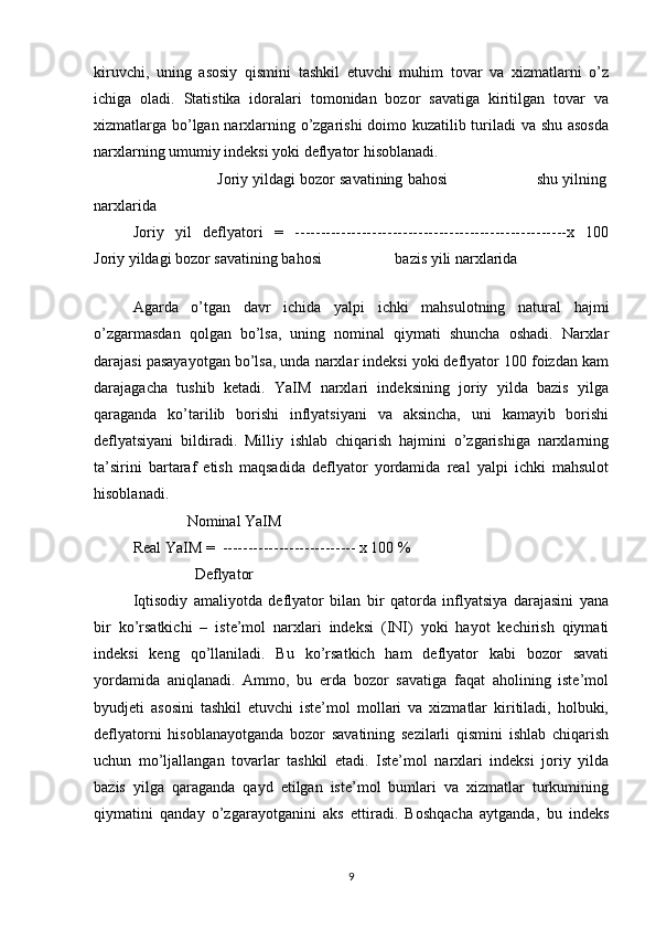 kiruvchi,   uning   asosiy   qismini   tashkil   etuvchi   muhim   tovar   va   xizmatlarni   o’z
ichiga   oladi.   Statistika   idoralari   tomonidan   bozor   savatiga   kiritilgan   tovar   va
xizmatlarga bo’lgan narxlarning o’zgarishi doimo kuzatilib turiladi va shu asosda
narxlarning umumiy indeksi yoki deflyator hisoblanadi. 
                    Joriy yildagi bozor savatining bahosi                    shu yilning
narxlarida 
Joriy   yil   deflyatori   =   -----------------------------------------------------x   100
Joriy yildagi bozor savatining bahosi                   bazis yili narxlarida 
 
Agarda   o’tgan   davr   ichida   yalpi   ichki   mahsulotning   natural   hajmi
o’zgarmasdan   qolgan   bo’lsa,   uning   nominal   qiymati   shuncha   oshadi.   Narxlar
darajasi pasayayotgan bo’lsa, unda narxlar indeksi yoki deflyator 100 foizdan kam
darajagacha   tushib   ketadi.   YaIM   narxlari   indeksining   joriy   yilda   bazis   yilga
qaraganda   ko’tarilib   borishi   inflyatsiyani   va   aksincha,   uni   kamayib   borishi
deflyatsiyani   bildiradi.   Milliy   ishlab   chiqarish   hajmini   o’zgarishiga   narxlarning
ta’sirini   bartaraf   etish   maqsadida   deflyator   yordamida   real   yalpi   ichki   mahsulot
hisoblanadi. 
              Nominal YaIM 
Real YaIM =  -------------------------- x 100 % 
                Deflyator 
Iqtisodiy   amaliyotda   deflyator   bilan   bir   qatorda   inflyatsiya   darajasini   yana
bir   ko’rsatkichi   –   iste’mol   narxlari   indeksi   (INI)   yoki   hayot   kechirish   qiymati
indeksi   keng   qo’llaniladi.   Bu   ko’rsatkich   ham   deflyator   kabi   bozor   savati
yordamida   aniqlanadi.   Ammo,   bu   erda   bozor   savatiga   faqat   aholining   iste’mol
byudjeti   asosini   tashkil   etuvchi   iste’mol   mollari   va   xizmatlar   kiritiladi,   holbuki,
deflyatorni   hisoblanayotganda   bozor   savatining   sezilarli   qismini   ishlab   chiqarish
uchun   mo’ljallangan   tovarlar   tashkil   etadi.   Iste’mol   narxlari   indeksi   joriy   yilda
bazis   yilga   qaraganda   qayd   etilgan   iste’mol   bumlari   va   xizmatlar   turkumining
qiymatini   qanday   o’zgarayotganini   aks   ettiradi.   Boshqacha   aytganda,   bu   indeks
9