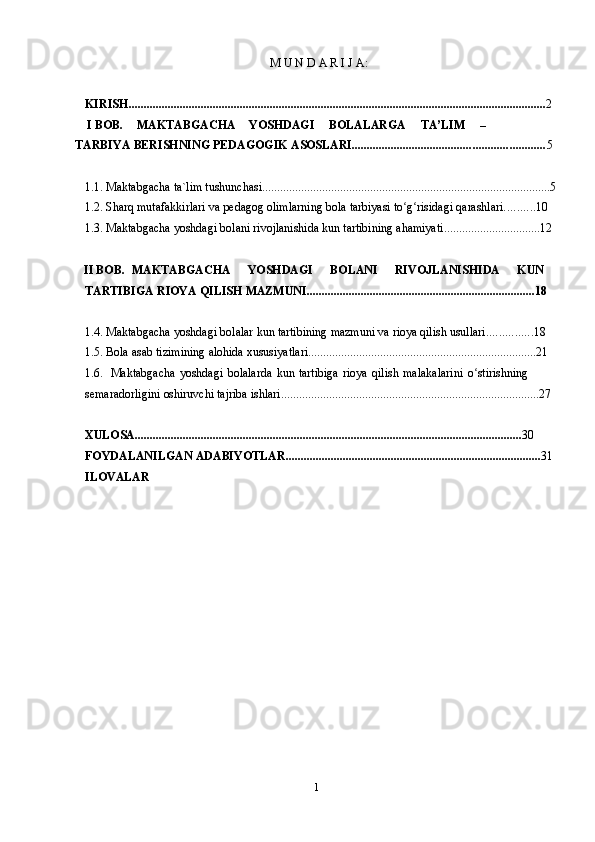 1M   U   N   D   A   R   I   J   A:
KIRISH ........................................................................................................................................... 2
  I  BOB. MAKTABGACHA YOSHDAGI     BOLALARGA     TA’LIM   –    
TARBIYA   BERISHNING   PEDAGOGIK   ASOSLARI ................................................................ 5
1.1. Maktabgacha   ta`lim tushunchasi ................................................................................................ 5
1.2. Sharq   mutafakkirlari   va   pedagog   olimlarning   bola   tarbiyasi to g risidagiʻ ʻ   qarashlari .......... 10
1.3. Maktabgacha   yoshdagi   bolani   rivojlanishida   kun   tartibining   ahamiyati ................................ 12
   II BOB. MAKTABGACHA YOSHDAGI BOLANI RIVOJLANISHIDA KUN
TARTIBIGA   RIOYA   QILISH MAZMUNI ............................................................................ 18
1.4. Maktabgacha   yoshdagi   bolalar   kun   tartibining   mazmuni   va   rioya   qilish   usullari ............... 18
1.5. Bola   asab   tizimining   alohida   xususiyatlari ............................................................................ 21
1.6. Maktabgacha   yoshdagi   bolalarda   kun   tartibiga   rioya   qilish   malakalarini   o stirishning	
ʻ  
semaradorligini   oshiruvchi   tajriba   ishlari ...................................................................................... 27
XULOSA ................................................................................................................................. 30
FOYDALANILGAN   ADABIYOTLAR ..................................................................................... 31
ILOVALAR 