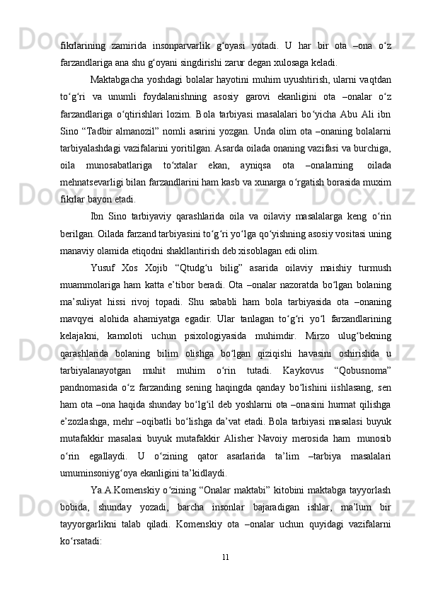 11fikrlarining   zamirida   insonparvarlik   g oyasiʻ   yotadi.   U   har   bir   ota   –ona   o z	ʻ
farzandlariga   ana   shu   g oyani	
ʻ   singdirishi   zarur   degan   xulosaga   keladi.
Maktabgacha yoshdagi bolalar hayotini muhim uyushtirish, ularni vaqtdan
to g ri	
ʻ ʻ   va   unumli   foydalanishning   asosiy   garovi   ekanligini   ota   –onalar   o z	ʻ
farzandlariga   o qtirishlari   lozim.   Bola   tarbiyasi   masalalari   bo yicha   Abu   Ali   ibn	
ʻ ʻ
Sino “Tadbir  almanozil” nomli  asarini  yozgan. Unda olim  ota –onaning bolalarni
tarbiyalashdagi vazifalarini yoritilgan. Asarda oilada onaning vazifasi va burchiga,
oila   munosabatlariga   to xtalar	
ʻ   ekan,   ayniqsa   ota   –onalarning   oilada
mehnatsevarligi bilan farzandlarini ham kasb va xunarga o rgatish borasida muxim	
ʻ
fikrlar   bayon   etadi.
Ibn   Sino   tarbiyaviy   qarashlarida   oila   va   oilaviy   masalalarga   keng   o rin	
ʻ
berilgan. Oilada farzand tarbiyasini to g ri yo lga qo yishning asosiy vositasi uning	
ʻ ʻ ʻ ʻ
manaviy   olamida   etiqodni shakllantirish deb xisoblagan edi   olim.
Yusuf   Xos   Xojib   “Qtudg u
ʻ   bilig”   asarida   oilaviy   maishiy   turmush
muammolariga   ham   katta   e’tibor   beradi.   Ota   –onalar   nazoratda   bo lgan   bolaning	
ʻ
ma’suliyat   hissi   rivoj   topadi.   Shu   sababli   ham   bola   tarbiyasida   ota   –onaning
mavqyei   alohida   ahamiyatga   egadir.   Ular   tanlagan   to g ri	
ʻ ʻ   yo l	ʻ   farzandlarining
kelajakni,   kamoloti   uchun   psixologiyasida   muhimdir.   Mirzo   ulug bekning	
ʻ
qarashlarida   bolaning   bilim   olishga   bo lgan	
ʻ   qiziqishi   havasini   oshirishda   u
tarbiyalanayotgan   muhit   muhim   o rin	
ʻ   tutadi.   Kaykovus   “Qobusnoma”
pandnomasida   o z   farzanding   sening   haqingda   qanday   bo lishini   iishlasang,   sen	
ʻ ʻ
ham ota –ona haqida shunday bo lg il deb yoshlarni ota –onasini hurmat qilishga	
ʻ ʻ
e’zozlashga,  mehr  –oqibatli  bo lishga da’vat  etadi. Bola  tarbiyasi  masalasi  buyuk	
ʻ
mutafakkir   masalasi   buyuk   mutafakkir   Alisher   Navoiy   merosida   ham   munosib
o rin	
ʻ   egallaydi.   U   o zining	ʻ   qator   asarlarida   ta’lim   –tarbiya   masalalari
umuminsoniyg oya	
ʻ   ekanligini   ta’kidlaydi.
Ya.A.Komenskiy o zining “Onalar maktabi” kitobini maktabga tayyorlash	
ʻ
bobida,   shunday   yozadi,   barcha   insonlar   bajaradigan   ishlar,   ma’lum   bir
tayyorgarlikni   talab   qiladi.   Komenskiy   ota   –onalar   uchun   quyidagi   vazifalarni
ko rsatadi:	
ʻ 