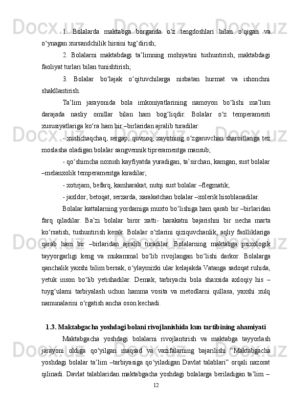 121. Bolalarda maktabga borganda o zʻ tengdoshlari bilan o qigan	ʻ va
o ynagan xursandchilik	
ʻ   hissini   tug dirish;	ʻ
2. Bolalarni   maktabdagi   ta’limning   mohiyatini   tushuntirish,   maktabdagi
faoliyat turlari   bilan   tunishtirish;
3. Bolalar bo lajak	
ʻ o qituvchilarga	ʻ nisbatan hurmat va ishonchni
shakllantirish.
Ta’lim   jarayonida   bola   imkoniyatlarining   namoyon   bo lishi	
ʻ   ma’lum
darajada   nasliy   omillar   bilan   ham   bog liqdir.	
ʻ   Bolalar   o z	ʻ   temperamenti
xususiyatlariga   ko ra	
ʻ   ham   bir –birlaridan   ajralib   turadilar:
- xushchaqchaq, sergap, quvnoq, xayotning o zgaruvchan sharoitlariga tez	
ʻ
moslasha   oladigan bolalar   sangvennik   tipreramentga   mansub;
- qo shimcha	
ʻ   noxush   kayfiyatda   yuradigan,   ta’sirchan,   kamgan,   sust   bolalar
–melanxolik   temperamentga   kiradilar;
- xotirjam,   befarq,   kamharakat,   nutqi   sust   bolalar   –flegmatik;
- jaxldor,   betoqat,   serzarda,   xarakatchan   bolalar   –xolerik   hisoblanadilar.
Bolalar kattalarning yordamiga muxto bo lishiga ham qarab bir –birlaridan	
ʻ
farq   qiladilar.   Ba’zi   bolalar   biror   xatti-   harakatni   bajarishni   bir   necha   marta
ko rsatish,   tushuntirish   kerak.   Bolalar   o zlarini   qiziquvchanlik,   aqliy   faolliklariga	
ʻ ʻ
qarab   ham   bir   –birlaridan   ajralib   turadilar.   Bolalarning   maktabga   psixologik
tayyorgarligi   keng   va   mukammal   bo lib	
ʻ   rivojlangan   bo lishi	ʻ   darkor.   Bolalarga
qanchalik yaxshi bilim bersak, o ylaymizki ular kelajakda Vatanga sadoqat ruhida,	
ʻ
yetuk   inson   bo lib   yetishadilar.   Demak,   tarbiyachi   bola   shaxsida   axloqiy   his	
ʻ   –
tuyg ularni   tarbiyalash   uchun   hamma   vosita   va   metodlarni   qullasa,   yaxshi   xulq	
ʻ
namunalarini   o rgatish	
ʻ   ancha   oson   kechadi.
1.3. Maktabgacha   yoshdagi   bolani   rivojlanishida kun   tartibining   ahamiyati
Maktabgacha   yoshdagi   bolalarni   rivojlantirish   va   maktabga   tayyorlash
jarayoni   oldiga   qo yilgan	
ʻ   maqsad   va   vazifalarning   bajarilishi   “Maktabgacha
yoshdagi   bolalar   ta’lim   –tarbiyasiga   qo yiladigan   Davlat   talablari”   orqali   nazorat	
ʻ
qilinadi.   Davlat   talablaridan   maktabgacha   yoshdagi   bolalarga   beriladigan   ta’lim   – 