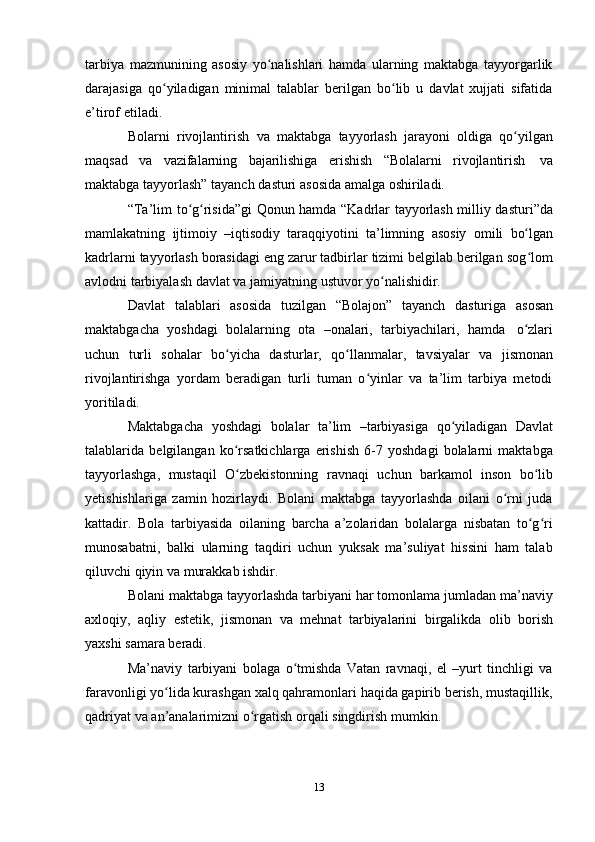 13tarbiya   mazmunining   asosiy   yo nalishlari   hamda   ularning   maktabga   tayyorgarlikʻ
darajasiga   qo yiladigan   minimal   talablar   berilgan   bo lib   u   davlat   xujjati   sifatida	
ʻ ʻ
e’tirof   etiladi.
Bolarni   rivojlantirish   va   maktabga   tayyorlash   jarayoni   oldiga   qo yilgan	
ʻ
maqsad   va   vazifalarning   bajarilishiga   erishish   “Bolalarni   rivojlantirish   va
maktabga   tayyorlash”   tayanch   dasturi   asosida   amalga   oshiriladi.
“Ta’lim to g risida”gi Qonun hamda “Kadrlar tayyorlash milliy dasturi”da	
ʻ ʻ
mamlakatning   ijtimoiy   –iqtisodiy   taraqqiyotini   ta’limning   asosiy   omili   bo lgan	
ʻ
kadrlarni tayyorlash borasidagi eng zarur tadbirlar tizimi belgilab berilgan sog lom
ʻ
avlodni tarbiyalash davlat   va   jamiyatning   ustuvor   yo nalishidir.	
ʻ
Davlat   talablari   asosida   tuzilgan   “Bolajon”   tayanch   dasturiga   asosan
maktabgacha   yoshdagi   bolalarning   ota   –onalari,   tarbiyachilari,   hamda   o zlari	
ʻ
uchun   turli   sohalar   bo yicha	
ʻ   dasturlar,   qo llanmalar,	ʻ   tavsiyalar   va   jismonan
rivojlantirishga   yordam   beradigan   turli   tuman   o yinlar   va   ta’lim   tarbiya   metodi	
ʻ
yoritiladi.
Maktabgacha   yoshdagi   bolalar   ta’lim   –tarbiyasiga   qo yiladigan	
ʻ   Davlat
talablarida   belgilangan   ko rsatkichlarga   erishish   6-7   yoshdagi   bolalarni   maktabga	
ʻ
tayyorlashga,   mustaqil   O zbekistonning
ʻ   ravnaqi   uchun   barkamol   inson   bo lib	ʻ
yetishishlariga   zamin   hozirlaydi.   Bolani   maktabga   tayyorlashda   oilani   o rni   juda	
ʻ
kattadir.   Bola   tarbiyasida   oilaning   barcha   a’zolaridan   bolalarga   nisbatan   to g ri	
ʻ ʻ
munosabatni,   balki   ularning   taqdiri   uchun   yuksak   ma’suliyat   hissini   ham   talab
qiluvchi qiyin   va murakkab   ishdir.
Bolani maktabga tayyorlashda tarbiyani har tomonlama jumladan ma’naviy
axloqiy,   aqliy   estetik,   jismonan   va   mehnat   tarbiyalarini   birgalikda   olib   borish
yaxshi   samara beradi.
Ma’naviy   tarbiyani   bolaga   o tmishda   Vatan   ravnaqi,   el   –yurt   tinchligi   va	
ʻ
faravonligi yo lida kurashgan xalq qahramonlari haqida gapirib berish, mustaqillik,	
ʻ
qadriyat va   an’analarimizni   o rgatish	
ʻ   orqali   singdirish   mumkin. 