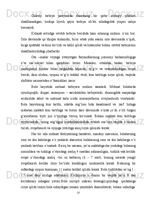 14Oilaviy   tarbiya   jarayonida   shaxsning   bir   qator   axloqiy   jihatlari
shakllanadigan,   boshqa   hyech   qaysi   tarbiya   ob’kti   oiladagidek   yuqori   natija
bermaydi.
Kelajak   avlodga   estetik   tarbiya   berishda   ham   oilaning   muhim   o rni   bor.ʻ
Oila davrasida qo shiqlar  kulanishi, biror ertak yoki  asarni  oila davriasida  o qish,	
ʻ ʻ
birga spektakl va kino ko rish va tahlil qilish va hokazolar bolani estetik tarbiyasini	
ʻ
shakllantirishdagi jihatlardir.
Ota   –onalar   voyaga   yetayotgan   farzandlarining   jismoniy   barkamolligiga
o ta	
ʻ   ma’suliyat   bilan   qarashlari   lozim.   Masalan:   ertalabki   badan   tarbiya
mashqlarini   bolalar   bilan   birgalikda   bajarish,   to g ri	
ʻ ʻ   va   vataminlashgan   ovqat
berish, dam olishni, uyquni to g ri tashkil etish, kun tartibiga rioya qilish, vaqtida	
ʻ ʻ
shifokor   nazoratidan   o tkazishlari	
ʻ   zarur.
Bola   hayotida   mehnat   tarbiyasi   muhim   sanaladi.   Mehnat   bolalarda
uyushqoqlik,   diqqat,   saramjom   –   sarishtalikni   tarbiyalash,   shuningdek   maqsadga
erishishda   sabot   va   matonat   kabi   iroda   xususiyatlarini   rivojlantirish   vositasidir.
Bola   hayotining   kun   tartibi,   odatda   sog lom	
ʻ   bola   kasalmand   va   zaif   bolaga
nisbatan   maktab   kun   tartibiga   va   butun   dars   davomida   o zida   jo sh   o rib   turgan	
ʻ ʻ ʻ
g ayratlarini	
ʻ   tiyib   jim   o tirishga	ʻ   tezroq   ko rinadi.	ʻ   Bolani   maktab   kun   tartibiga
tayyorlashda,   uning   sog ligini   mustahkamlashda   ertalab   ma’lum   vaqtda   o rindan	
ʻ ʻ
turish,   ovqatlanish va   uyquga   yotishga   aniq   rioya   qilinishi   kerak.
Har bir oila mehnat faoliyatining harakteri, maishiy marosimi, bolalarning
soni va shu kabilarga o z yashash sharoitini bolalarning soni va shu kabilarga o z
ʻ ʻ
yashash tartibini o rnatadi. Biroq bir narsani, ya’ni maktabgacha yoshdagi bolaning	
ʻ
nonushtasi va tushligi o rtasidagi oraliq 4 soatdan oshmasligini, tushlik vak kechki	
ʻ
ovqat   o rtasidagi	
ʻ   oraliq   –bir   oz   kattaroq   (6   –   7   soat),   buning   orasida   yengil
ovqatlanish   kechki   choy   bo lishi	
ʻ   kerakligini   unutmaslik   kerak.   Bolaning   bir
sutkadagi   uyqusi   taxminan 11   soatni   tashkil   qilishi   kerak.   Bola   tushlikdan   so ng	
ʻ   1   -
1.5   soat   dam   olishga   odatlansin.   Kechqurun   u   doimo   bir   vaqtda   ya’ni   9   dan
kechikmay   uxlagani   yotsin.Bola   miriqib   uxlasin   desangiz,quyidagi   qoidalarga
rioya   qilish   lozim:bola   uxlaydigan   xonani   yaxshilab   shamollatish;   bolani   uxlashga 