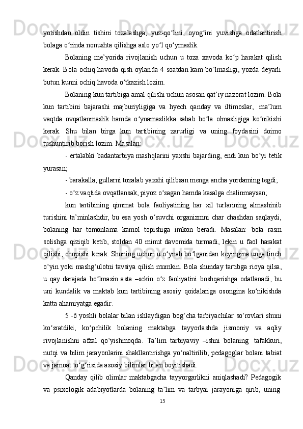 15yotishdan   oldin   tishini   tozalashga,   yuz-qo lini,ʻ   oyog ini	ʻ   yuvishga   odatlantirish
bolaga   o rinda nonushta	
ʻ   qilishga aslo yo l	ʻ   qo ymaslik.	ʻ
Bolaning   me’yorida   rivojlanish   uchun   u   toza   xavoda   ko p   harakat   qilish	
ʻ
kerak. Bola ochiq havoda qish oylarida 4 soatdan kam bo lmasligi, yozda deyarli	
ʻ
butun   kunni   ochiq   havoda o tkazish	
ʻ   lozim.
Bolaning kun tartibiga amal qilishi uchun asosan qat’iy nazorat lozim. Bola
kun   tartibini   bajarashi   majburiyligiga   va   hyech   qanday   va   iltimoslar,   ma’lum
vaqtda   ovqatlanmaslik   hamda   o ynamaslikka   sabab   bo la   olmasligiga   ko nikishi	
ʻ ʻ ʻ
kerak.   Shu   bilan   birga   kun   tartibining   zarurligi   va   uning   foydasini   doimo
tushuntirib   borish   lozim.   Masalan:
- ertalabki badantarbiya mashqlarini yaxshi bajarding, endi kun bo yi tetik	
ʻ
yurasan;
- barakalla,   gullarni   tozalab   yaxshi   qilibsan   menga   ancha   yordaming   tegdi;
- o z	
ʻ   vaqtida   ovqatlansak,   piyoz   o sagan	ʻ   hamda   kasalga   chalinmaysan;
kun   tartibining   qimmat   bola   faoliyatining   har   xil   turlarining   almashinib
turishini   ta’minlashdir,   bu   esa   yosh   o suvchi   organizmni   char   chashdan   saqlaydi,	
ʻ
bolaning   har   tomonlama   kamol   topishiga   imkon   beradi.   Masalan:   bola   rasm
solishga   qiziqib   ketib,   stoldan   40   minut   davomida   turmadi,   lekin   u   faol   harakat
qilishi, chopishi kerak. Shuning uchun u o ynab bo lganidan keyingina unga tinch	
ʻ ʻ
o yin	
ʻ   yoki   mashg ulotni	ʻ   tavsiya   qilish   mumkin.   Bola   shunday   tartibga   rioya   qilsa,
u   qay   darajada   bo lmasin
ʻ   asta   –sekin   o z	ʻ   faoliyatini   boshqarishga   odatlanadi,   bu
uni   kundalik   va   maktab   kun   tartibining   asosiy   qoidalariga   osongina   ko nikishda	
ʻ
katta   ahamiyatga egadir.
5 -6 yoshli bolalar bilan ishlaydigan bog cha tarbiyachilar so rovlari shuni	
ʻ ʻ
ko sratdiki,	
ʻ   ko pchilik	ʻ   bolaning   maktabga   tayyorlashda   jismoniy   va   aqliy
rivojlanishni   afzal   qo yishmoqda.	
ʻ   Ta’lim   tarbiyaviy   –ishni   bolaning   tafakkuri,
nutqi va bilim jarayonlarini shakllantirishga yo naltirilib, pedagoglar bolani tabiat	
ʻ
va   jamoat   to g risida	
ʻ ʻ   asosiy   bilimlar bilan   boyitishadi.
Qanday   qilib   olimlar   maktabgacha   tayyorgarlikni   aniqlashadi?   Pedagogik
va   psixologik   adabiyotlarda   bolaning   ta’lim   va   tarbyai   jarayoniga   qirib,   uning 