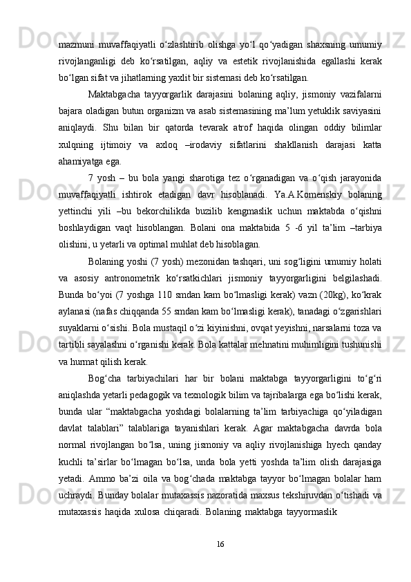 16mazmuni   muvaffaqiyatli   o zlashtirib   olishga   yo l   qo yadigan   shaxsning   umumiyʻ ʻ ʻ
rivojlanganligi   deb   ko rsatilgan,	
ʻ   aqliy   va   estetik   rivojlanishida   egallashi   kerak
bo lgan sifat va	
ʻ   jihatlarning yaxlit   bir   sistemasi deb ko rsatilgan.	ʻ
Maktabgacha   tayyorgarlik   darajasini   bolaning   aqliy,   jismoniy   vazifalarni
bajara oladigan butun organizm va asab sistemasining ma’lum yetuklik saviyasini
aniqlaydi.   Shu   bilan   bir   qatorda   tevarak   atrof   haqida   olingan   oddiy   bilimlar
xulqning   ijtimoiy   va   axloq   –irodaviy   sifatlarini   shakllanish   darajasi   katta
ahamiyatga   ega.
7   yosh   –   bu   bola   yangi   sharotiga   tez   o rganadigan   va   o qish   jarayonida	
ʻ ʻ
muvaffaqiyatli   ishtirok   etadigan   davr   hisoblanadi.   Ya.A.Komenskiy   bolaning
yettinchi   yili   –bu   bekorchilikda   buzilib   kengmaslik   uchun   maktabda   o qishni	
ʻ
boshlaydigan   vaqt   hisoblangan.   Bolani   ona   maktabida   5   -6   yil   ta’lim   –tarbiya
olishini,   u   yetarli   va optimal   muhlat deb   hisoblagan.
Bolaning yoshi (7 yosh) mezonidan tashqari, uni sog ligini umumiy holati	
ʻ
va   asosiy   antronometrik   ko rsatkichlari	
ʻ   jismoniy   tayyorgarligini   belgilashadi.
Bunda bo yoi (7 yoshga 110 smdan kam bo lmasligi kerak) vazn (20kg), ko krak	
ʻ ʻ ʻ
aylanasi (nafas chiqqanda 55 smdan kam bo lmasligi kerak), tanadagi o zgarishlari	
ʻ ʻ
suyaklarni o sishi. Bola mustaqil o zi kiyinishni, ovqat yeyishni, narsalarni toza va	
ʻ ʻ
tartibli sayalashni o rganishi kerak. Bola kattalar mehnatini muhimligini tushunishi	
ʻ
va   hurmat   qilish   kerak.
Bog cha	
ʻ   tarbiyachilari   har   bir   bolani   maktabga   tayyorgarligini   to g ri	ʻ ʻ
aniqlashda yetarli pedagogik va texnologik bilim va tajribalarga ega bo lishi kerak,	
ʻ
bunda   ular   “maktabgacha   yoshdagi   bolalarning   ta’lim   tarbiyachiga   qo yiladigan	
ʻ
davlat   talablari”   talablariga   tayanishlari   kerak.   Agar   maktabgacha   davrda   bola
normal   rivojlangan   bo lsa,   uning   jismoniy   va   aqliy   rivojlanishiga   hyech   qanday	
ʻ
kuchli   ta’sirlar   bo lmagan   bo lsa,   unda   bola   yetti   yoshda   ta’lim   olish   darajasiga	
ʻ ʻ
yetadi.   Ammo   ba’zi   oila   va   bog chada   maktabga   tayyor   bo lmagan   bolalar   ham	
ʻ ʻ
uchraydi. Bunday bolalar mutaxassis nazoratida maxsus tekshiruvdan o tishadi va	
ʻ
mutaxassis   haqida   xulosa   chiqaradi.   Bolaning   maktabga   tayyormaslik 