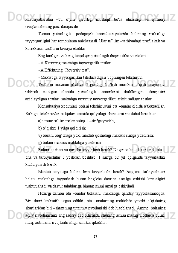 17xususiyatlaridan   –bu   o yinʻ   qarorligi   mustaqil   bo la	ʻ   olmasligi   va   ijtimoiy
rivojlanishining   past   darajasidir.
Tuman   psixologik   –pedagogik   konsultatsiyalarida   bolaning   maktabga
tayyorgarligini har tomonlama aniqlashadi. Ular ta’’lim –tarbiyadagi profilaktik va
korreksion usullarni   tavsiya etadilar.
Eng   tanilgan   va   keng   tarqalgan   psixologik   diagnostika   vositalari:
- A.Kernning   maktabga   tayyorgarlik   testlari.
- A.Effektning   “Reversiv   test”.
- Maktabga   tayyorgarlikni   tekshiradigan   Topningen   tekshiruvi.
Testlarni   mazmun   jihatdan   2   guruhga   bo lish   mumkin:   o qish   jarayonida	
ʻ ʻ
ishtirok   etadigan   alohida   psixologik   tomonlarni   shakllangan   darajasini
aniqlaydigan   testlar;   maktabga   umumiy   tayyorgarlikni   tekshiradigan testlar.
Konsultasiya   xodimlari   bolani   tekshiriuvini   ota   –onalar   oldida   o tkazadilar.	
ʻ
So ngra	
ʻ   tekshiruvlar   natijalari   asosida   qo yidagi	ʻ   choralarni   maslahat   beradilar:
a) umum   ta’lim   maktabning   1   –sinfga   yozish;
b) o qishni	
ʻ   1   yilga   qoldirish;
v)   bosani   bog chaga	
ʻ   yoki   maktab   qoshidagi   maxsus   sinfga   yozdirish;
g)   bolani   maxsus   maktabga   yozdirish.
Bolani qachon va qancha tayyorlash kerak? Deganda kattalar orasida ota –
ona   va   tarbiyachilar   3   yoshdan   boshlab,   1   sinfga   bir   yil   qolganda   tayyorlashni
kuchaytirish   kerak.
Maktab   xayotiga   bolani   kim   tayyorlashi   kerak?   Bog cha	
ʻ   tarbiyachilari
bolani   maktabga   tayyorlash   butun   bog cha	
ʻ   davrida   amalga   oshishi   kerakligini
tushunishadi   va   dastur   talablariga   binoan shuni amalga   oshiriladi.
Hozirgi   zamon   ota   –onalar   bolalani   maktabga   qanday   tayyorlashmoqda.
Biz   shuni   ko rsatib	
ʻ   utgan   edikki,   ota   –onalarning   maktabda   yaxshi   o qishning	ʻ
shartlaridan biri –shaxsning umumiy rivojlanishi deb hisoblanadi. Ammo, bolaning
aqliy rivojlanishini eng asosiy deb bilishadi, shuning uchun mashg ulotlarda bilim,	
ʻ
nutq,   xotirasini   rivojlantirishga   xarakat   qiladilar. 