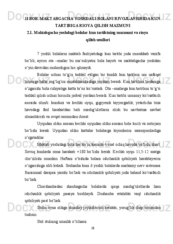 18II BOB. MAKTABGACHA YOSHDAGI BOLANI RIVOJLANISHIDA KUN
TARTIBIGA   RIOYA   QILISH MAZMUNI
2.1. Maktabgacha   yoshdagi   bolalar   kun   tartibining   mazmuni   va   rioya  
qilish   usullari
7   yoshli   bolalarni   maktab   faoliyatidagi   kun   tartibi   juda   murakkab   vazifa
bo lib,   ayrim   ota   –onalar   bu   ma’suliyatni   bola   hayoti   va   maktabgacha   yoshdanʻ
o yin davridan
ʻ   muhimligini his   qilmaydi.
Bolalar   uchun   to g ri   tashkil   etilgan   bir   kunlik   kun   tartibini   uni   nafaqat	
ʻ ʻ
bilimiga balki sog lig ini mustahkamlashga yordam beradi. Kun tartibini birdaniga	
ʻ ʻ
o zgarishi bola ruhiyatiga katta ta’sir ko rsatadi. Ota –onalarga kun tartibini to g ri	
ʻ ʻ ʻ ʻ
tashkil qilish uchun birinchi jadval yordam beradi. Kun tartibi umumiy ko rsatkich	
ʻ
asosida   olinib:   kunduzi   va   kechki   uyqu,   gigiyenik   tayyorgarlik,   yetarlicha   toza
havodagi   faol   harakatdan   turli   mashg ulotlarni	
ʻ   olish   bu   navbatma   navbat
olmashtirish   va ovqat   rasionidan   iborat.
Uyqudan oldin asosan kechki uyqudan oldin asosan bola tinch va xotirjam
bo lishi	
ʻ   kerak.   Uyqudan   oldin   kattalar   bolalarga   kiyimlarini   saramjomlashga
o rgatadilar.
ʻ
Maktab yoshidagi bola har ko ni kamida 4 soat ochiq havoda bo lishi shart.	
ʻ ʻ
Sovuq   kunlarda   xona   harakati   +180   bo lishi   kerak.   Kechki   uyqu   11,5-12   soatga	
ʻ
cho zilishi   mumkin.   Haftani   o tishida   bolani   ishchanlik   qobiliyati   haraktayerini	
ʻ ʻ
o zgarishiga olib keladi. Seshanba kuni 6 yoshli bolalarda markaziy nerv sistemasi	
ʻ
funsionnal darajasi yaxshi bo ladi va ishchanlik qobiliyati juda baland ko rsatkich	
ʻ ʻ
bo ladi.	
ʻ
Chorshanbadan   shanbagacha   bolalarda   qisqa   mashg ulotlarda	
ʻ   ham
ishchanlik   qobiliyati   pasaya   boshlaydi.   Dushanba   ertalabki   vaqt   ishchanlik
qobiliyati past   bo ladi.	
ʻ
Stolni oyna oldiga shunday joylashtirish kerakki, yorug lik chap tomondan	
ʻ
tushsin.
Stol   stulning   uzunlik   o lchami.	
ʻ 