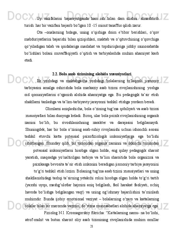 21Uy   vazifalarini   bajarayotganda   ham   ish   bilan   dam   olishni   almashtirib
turish: har   bir   vazifani bajarib   bo lgan 10 -15 minut tanaffus qilish zarur.ʻ
Ota   –onalarning   bolaga,   uning   o qishiga	
ʻ   doim   e’tibor   berishlari,   o quv	ʻ
mabduriyatlarini bajarishi bilan qiziqishlari, maktab va o qituvchining o quvchiga	
ʻ ʻ
qo yiladigan   talab   va   qoidalariga   maslahat   va   topshiriqlariga   jiddiy   munosabatda	
ʻ
bo lishlari   bolani   muvaffaqiyatli   o qitish   va   tarbiyalashda   muhim   ahamiyat   kasb
ʻ ʻ
etadi.
2.2. Bola   asab   tizimining   alohida   xususiyatlari
Ilk   yoshdagi   va   maktabgacha   yoshdagi   bolalarning   to laqonli	
ʻ   jismoniy
tarbiyasini   amalga   oshirishda   bola   markaziy   asab   tizimi   rivojlanishining   yoshga
oid   qonuniyatlarini   o rganish   alohida   ahamiyatga   ega.   Bu   pedagogik   ta’sir   etish	
ʻ
shakllarni   tanlashga   va   ta’lim-tarbiyaviy   jarayonni   tashkil   etishga   yordam   beradi.
Olimlarni   aniqlashicha,   bola   o zining	
ʻ   tug ma	ʻ   qobiliyati   va   asab   tizimi
xususiyatlari   bilan   dunyoga   keladi.   Biroq, ular   bola   psixik   rivojlanishining   organik
zamini bo lib,	
ʻ bu rivoshlanishning xarakter va darajasini belgilamaydi.
Shuningdek,   har   bir   bola   o zining	
ʻ   asab-ruhiy   rivojlanishi   uchun   ishonchli   asosni
tashkil etuvchi katta potensial psixofiziologik imkoniyatlarga ega bo lishi	
ʻ
isbotlangan.   Shunday   qilib,   bir   tomondan   organik   zaminni   va   ikkinchi   tomondan
potensial   imkoniyatlarni   hisobga   olgan   holda,   eng   qulay   pedagogik   sharoit
yaratish,   maqsadga   yo naltirilgan	
ʻ   tarbiya   va   ta’lim   sharoitida   bola   organizmi   va
psixikasga   bevosita   ta’sir   etish   imkonini   beradigan   jismoniy   tarbiya   jarayonini
to g ri	
ʻ ʻ   tashkil   etish   lozim. Bolaning   tug ma	ʻ   asab   tizimi   xususiyatlari   va   uning
shakllanishidagi   tashqi   ta’sirning   yetakchi   rolini   hisobga   olgan   holda   to g ri	
ʻ ʻ   tartib
(yaxshi   uyqu,   mashg ulotlar	
ʻ   hajmini   aniq   belgilash,   faol   harakat   faoliyati,   ochiq
havoda   bo lishga	
ʻ   belgilangan   vaqt)   va   uning   og ishmay	ʻ   bajarilishini   ta’minlash
muhimdir.   Bunda   ijobiy   emotsional   vaziyat   –   bolalarning   o zaro	
ʻ   va   kattalarning
bolalar bilan bir maromda vazmin, do stona munosabatlari alohida ahamiyatga ega.	
ʻ
Fiziolog   N.I.   Krosnagorskiy   fikricha:   “Kattalarning   namu-   na   bo lishi,	
ʻ
atrof-muhit   va   butun   sharoit   oliy   asab   tizimining   rivojlanishida   muhim   omillar 