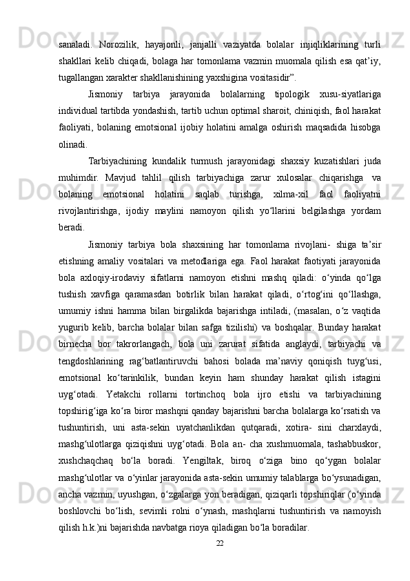 22sanaladi.   Norozilik,   hayajonli,   janjalli   vaziyatda   bolalar   injiqliklarining   turli
shakllari   kelib  chiqadi,  bolaga  har  tomonlama  vazmin  muomala  qilish   esa  qat’iy,
tugallangan xarakter   shakllanishining yaxshigina   vositasidir”.
Jismoniy   tarbiya   jarayonida   bolalarning   tipologik   xusu-siyatlariga
individual tartibda yondashish, tartib uchun optimal sharoit, chiniqish, faol harakat
faoliyati,   bolaning   emotsional   ijobiy   holatini   amalga   oshirish   maqsadida   hisobga
olinadi.
Tarbiyachining   kundalik   turmush   jarayonidagi   shaxsiy   kuzatishlari   juda
muhimdir.   Mavjud   tahlil   qilish   tarbiyachiga   zarur   xulosalar   chiqarishga   va
bolaning   emotsional   holatini   saqlab   turishga,   xilma-xil   faol   faoliyatni
rivojlantirishga,   ijodiy   maylini   namoyon   qilish   yo llariniʻ   belgilashga   yordam
beradi.
Jismoniy   tarbiya   bola   shaxsining   har   tomonlama   rivojlani-   shiga   ta’sir
etishning   amaliy   vositalari   va   metodlariga   ega.   Faol   harakat   faotiyati   jarayonida
bola   axloqiy-irodaviy   sifatlarni   namoyon   etishni   mashq   qiladi:   o yinda	
ʻ   qo lga	ʻ
tushish   xavfiga   qaramasdan   botirlik   bilan   harakat   qiladi,   o rtog ini	
ʻ ʻ   qo llashga,	ʻ
umumiy   ishni   hamma   bilan   birgalikda   bajarishga   intiladi,   (masalan,   o z   vaqtida	
ʻ
yugurib   kelib,   barcha   bolalar   bilan   safga   tizilishi)   va   boshqalar.   Bunday   harakat
birnecha   bor   takrorlangach,   bola   uni   zarurat   sifatida   anglaydi,   tarbiyachi   va
tengdoshlarining   rag batlantiruvchi	
ʻ   bahosi   bolada   ma’naviy   qoniqish   tuyg usi,	ʻ
emotsional   ko tarinkilik,	
ʻ   bundan   keyin   ham   shunday   harakat   qilish   istagini
uyg otadi.	
ʻ   Yetakchi   rollarni   tortinchoq   bola   ijro   etishi   va   tarbiyachining
topshirig iga ko ra biror mashqni qanday bajarishni barcha bolalarga ko rsatish va	
ʻ ʻ ʻ
tushuntirish,   uni   asta-sekin   uyatchanlikdan   qutqaradi,   xotira-   sini   charxlaydi,
mashg ulotlarga   qiziqishni   uyg otadi.   Bola   an-   cha   xushmuomala,   tashabbuskor,	
ʻ ʻ
xushchaqchaq   bo la	
ʻ   boradi.   Yengiltak,   biroq   o ziga	ʻ   bino   qo ygan	ʻ   bolalar
mashg ulotlar va o yinlar jarayonida asta-sekin umumiy talablarga bo ysunadigan,	
ʻ ʻ ʻ
ancha vazmin, uyushgan, o zgalarga yon beradigan, qiziqarli topshiriqlar (o yinda	
ʻ ʻ
boshlovchi   bo lish,   sevimli   rolni   o ynash,   mashqlarni   tushuntirish   va   namoyish	
ʻ ʻ
qilish h.k.)ni bajarishda   navbatga   rioya qiladigan bo la	
ʻ   boradilar. 