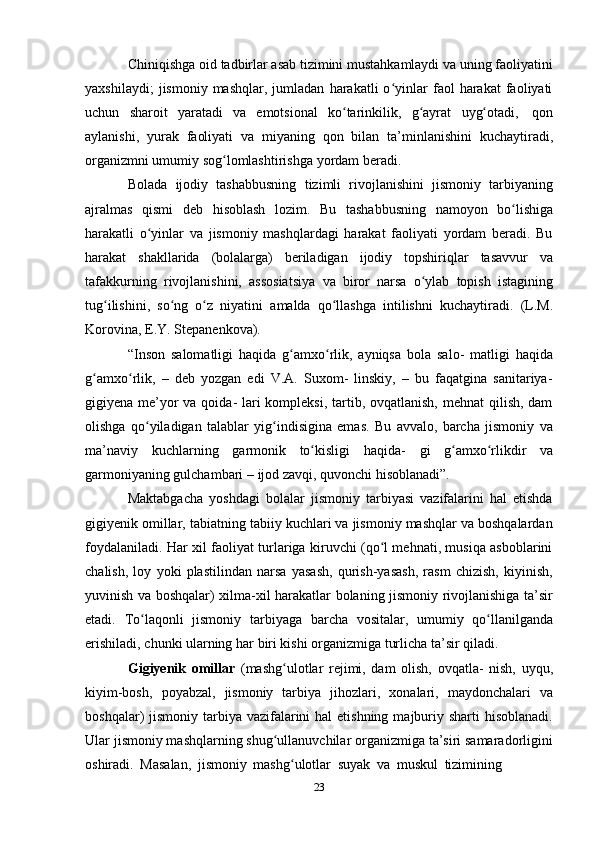 23Chiniqishga oid tadbirlar asab tizimini mustahkamlaydi va uning faoliyatini
yaxshilaydi;   jismoniy  mashqlar,   jumladan   harakatli   o yinlar   faol   harakat   faoliyatiʻ
uchun   sharoit   yaratadi   va   emotsional   ko tarinkilik,	
ʻ   g ayrat	ʻ   uyg otadi,	ʻ   qon
aylanishi,   yurak   faoliyati   va   miyaning   qon   bilan   ta’minlanishini   kuchaytiradi,
organizmni umumiy sog lomlashtirishga	
ʻ   yordam   beradi.
Bolada   ijodiy   tashabbusning   tizimli   rivojlanishini   jismoniy   tarbiyaning
ajralmas   qismi   deb   hisoblash   lozim.   Bu   tashabbusning   namoyon   bo lishiga	
ʻ
harakatli   o yinlar   va   jismoniy   mashqlardagi   harakat   faoliyati   yordam   beradi.   Bu	
ʻ
harakat   shakllarida   (bolalarga)   beriladigan   ijodiy   topshiriqlar   tasavvur   va
tafakkurning   rivojlanishini,   assosiatsiya   va   biror   narsa   o ylab   topish	
ʻ   istagining
tug ilishini,   so ng	
ʻ ʻ   o z	ʻ   niyatini   amalda   qo llashga   intilishni   kuchaytiradi.	ʻ   (L.M.
Korovina,   E.Y.   Stepanenkova).
“Inson   salomatligi   haqida   g amxo rlik,   ayniqsa   bola   salo-   matligi   haqida	
ʻ ʻ
g amxo rlik,   –   deb   yozgan   edi   V.A.   Suxom-   linskiy,   –   bu   faqatgina   sanitariya-	
ʻ ʻ
gigiyena me’yor va qoida- lari kompleksi, tartib, ovqatlanish, mehnat  qilish, dam
olishga   qo yiladigan   talablar   yig indisigina   emas.   Bu   avvalo,   barcha   jismoniy   va	
ʻ ʻ
ma’naviy   kuchlarning   garmonik   to kisligi	
ʻ   haqida-   gi   g amxo rlikdir	ʻ ʻ   va
garmoniyaning gulchambari –   ijod zavqi,   quvonchi   hisoblanadi”.
Maktabgacha   yoshdagi   bolalar   jismoniy   tarbiyasi   vazifalarini   hal   etishda
gigiyenik omillar, tabiatning tabiiy kuchlari va jismoniy mashqlar va boshqalardan
foydalaniladi. Har xil faoliyat turlariga kiruvchi (qo l mehnati, musiqa asboblarini	
ʻ
chalish,   loy   yoki   plastilindan   narsa   yasash,   qurish-yasash,   rasm   chizish,   kiyinish,
yuvinish va boshqalar) xilma-xil harakatlar bolaning jismoniy rivojlanishiga ta’sir
etadi.   To laqonli	
ʻ   jismoniy   tarbiyaga   barcha   vositalar,   umumiy   qo llanilganda	ʻ
erishiladi,   chunki ularning har   biri   kishi   organizmiga   turlicha   ta’sir   qiladi.
Gigiyenik   omillar   (mashg ulotlar   rejimi,   dam   olish,   ovqatla-   nish,   uyqu,	
ʻ
kiyim-bosh,   poyabzal,   jismoniy   tarbiya   jihozlari,   xonalari,   maydonchalari   va
boshqalar)  jismoniy tarbiya  vazifalarini  hal  etishning  majburiy sharti  hisoblanadi.
Ular jismoniy mashqlarning shug ullanuvchilar organizmiga ta’siri samaradorligini
ʻ
oshiradi.   Masalan,   jismoniy   mashg ulotlar	
ʻ   suyak   va   muskul   tizimining 