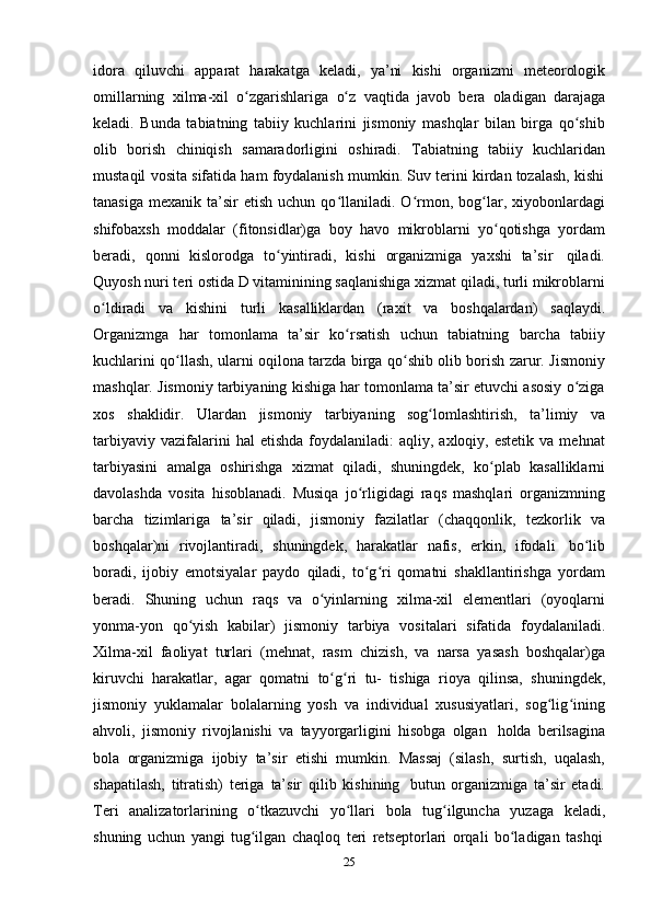 25idora   qiluvchi   apparat   harakatga   keladi,   ya’ni   kishi   organizmi   meteorologik
omillarning   xilma-xil   o zgarishlarigaʻ   o z	ʻ   vaqtida   javob   bera   oladigan   darajaga
keladi.   Bunda   tabiatning   tabiiy   kuchlarini   jismoniy   mashqlar   bilan   birga   qo shib	
ʻ
olib   borish   chiniqish   samaradorligini   oshiradi.   Tabiatning   tabiiy   kuchlaridan
mustaqil vosita sifatida ham foydalanish mumkin. Suv terini kirdan tozalash, kishi
tanasiga   mexanik  ta’sir  etish   uchun  qo llaniladi.  O rmon,  bog lar,  xiyobonlardagi	
ʻ ʻ ʻ
shifobaxsh   moddalar   (fitonsidlar)ga   boy   havo   mikroblarni   yo qotishga	
ʻ   yordam
beradi,   qonni   kislorodga   to yintiradi,	
ʻ   kishi   organizmiga   yaxshi   ta’sir   qiladi.
Quyosh nuri teri ostida D vitaminining saqlanishiga xizmat qiladi, turli mikroblarni
o ldiradi	
ʻ   va   kishini   turli   kasalliklardan   (raxit   va   boshqalardan)   saqlaydi.
Organizmga   har   tomonlama   ta’sir   ko rsatish	
ʻ   uchun   tabiatning   barcha   tabiiy
kuchlarini qo llash, ularni oqilona tarzda birga qo shib olib borish zarur. Jismoniy	
ʻ ʻ
mashqlar. Jismoniy tarbiyaning kishiga har tomonlama ta’sir etuvchi asosiy o ziga	
ʻ
xos   shaklidir.   Ulardan   jismoniy   tarbiyaning   sog lomlashtirish,	
ʻ   ta’limiy   va
tarbiyaviy  vazifalarini   hal  etishda   foydalaniladi:  aqliy,  axloqiy,  estetik   va  mehnat
tarbiyasini   amalga   oshirishga   xizmat   qiladi,   shuningdek,   ko plab	
ʻ   kasalliklarni
davolashda   vosita   hisoblanadi.   Musiqa   jo rligidagi   raqs   mashqlari   organizmning	
ʻ
barcha   tizimlariga   ta’sir   qiladi,   jismoniy   fazilatlar   (chaqqonlik,   tezkorlik   va
boshqalar)ni   rivojlantiradi,   shuningdek,   harakatlar   nafis,   erkin,   ifodali   bo lib	
ʻ
boradi,   ijobiy   emotsiyalar   paydo   qiladi,   to g ri   qomatni   shakllantirishga   yordam	
ʻ ʻ
beradi.   Shuning   uchun   raqs   va   o yinlarning	
ʻ   xilma-xil   elementlari   (oyoqlarni
yonma-yon   qo yish	
ʻ   kabilar)   jismoniy   tarbiya   vositalari   sifatida   foydalaniladi.
Xilma-xil   faoliyat   turlari   (mehnat,   rasm   chizish,   va   narsa   yasash   boshqalar)ga
kiruvchi   harakatlar,   agar   qomatni   to g ri	
ʻ ʻ   tu-   tishiga   rioya   qilinsa,   shuningdek,
jismoniy   yuklamalar   bolalarning   yosh   va   individual   xususiyatlari,   sog lig ining	
ʻ ʻ
ahvoli,   jismoniy   rivojlanishi   va   tayyorgarligini   hisobga   olgan   holda   berilsagina
bola   organizmiga   ijobiy   ta’sir   etishi   mumkin.   Massaj   (silash,   surtish,   uqalash,
shapatilash,   titratish)   teriga   ta’sir   qilib   kishining   butun   organizmiga   ta’sir   etadi.
Teri   analizatorlarining   o tkazuvchi	
ʻ   yo llari	ʻ   bola   tug ilguncha	ʻ   yuzaga   keladi,
shuning   uchun   yangi   tug ilgan	
ʻ   chaqloq   teri   retseptorlari   orqali   bo ladigan	ʻ   tashqi 