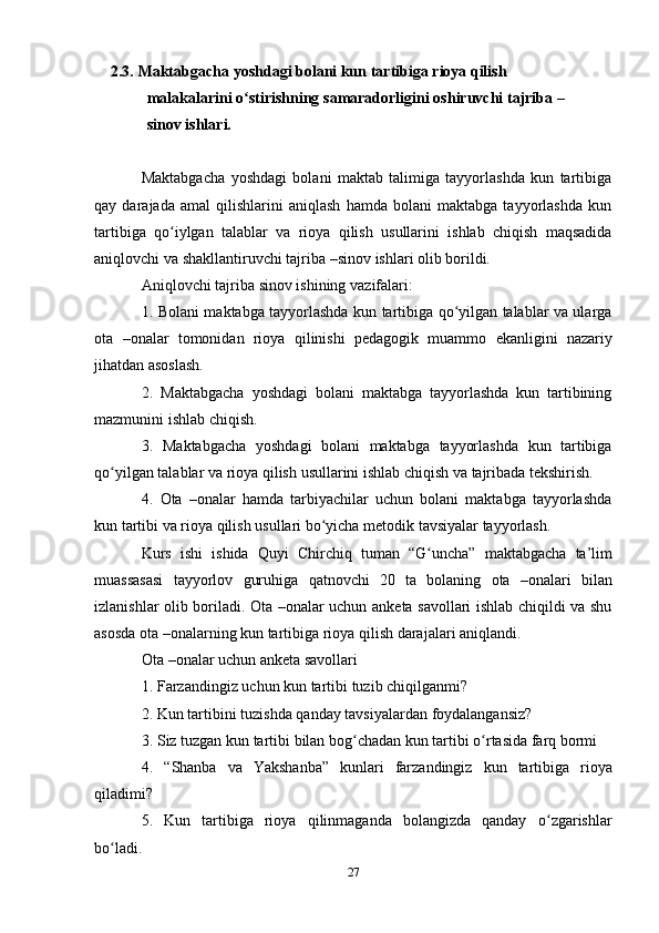 272.3. Maktabgacha   yoshdagi   bolani   kun   tartibiga   rioya   qilish  
malakalarini   o stirishningʻ   samaradorligini   oshiruvchi   tajriba –
sinov   ishlari.
Maktabgacha   yoshdagi   bolani   maktab   talimiga   tayyorlashda   kun   tartibiga
qay   darajada   amal   qilishlarini   aniqlash   hamda   bolani   maktabga   tayyorlashda   kun
tartibiga   qo iylgan	
ʻ   talablar   va   rioya   qilish   usullarini   ishlab   chiqish   maqsadida
aniqlovchi   va   shakllantiruvchi tajriba   –sinov   ishlari olib borildi.
Aniqlovchi   tajriba   sinov   ishining   vazifalari:
1. Bolani maktabga tayyorlashda kun tartibiga qo yilgan talablar va ularga	
ʻ
ota   –onalar   tomonidan   rioya   qilinishi   pedagogik   muammo   ekanligini   nazariy
jihatdan asoslash.
2. Maktabgacha   yoshdagi   bolani   maktabga   tayyorlashda   kun   tartibining
mazmunini ishlab   chiqish.
3. Maktabgacha   yoshdagi   bolani   maktabga   tayyorlashda   kun   tartibiga
qo yilgan	
ʻ   talablar   va   rioya   qilish   usullarini   ishlab   chiqish   va   tajribada   tekshirish.
4. Ota   –onalar   hamda   tarbiyachilar   uchun   bolani   maktabga   tayyorlashda
kun tartibi   va   rioya   qilish   usullari   bo yicha	
ʻ   metodik tavsiyalar   tayyorlash.
Kurs   ishi   ishida   Quyi   Chirchiq   tuman   “G uncha”	
ʻ   maktabgacha   ta’lim
muassasasi   tayyorlov   guruhiga   qatnovchi   20   ta   bolaning   ota   –onalari   bilan
izlanishlar olib boriladi. Ota –onalar uchun anketa savollari ishlab chiqildi va shu
asosda   ota   –onalarning   kun   tartibiga   rioya   qilish darajalari aniqlandi.
Ota   –onalar   uchun   anketa   savollari
1. Farzandingiz   uchun   kun   tartibi   tuzib   chiqilganmi?
2. Kun   tartibini   tuzishda   qanday   tavsiyalardan   foydalangansiz?
3. Siz   tuzgan   kun   tartibi   bilan   bog chadan	
ʻ   kun   tartibi   o rtasida	ʻ   farq   bormi
4. “Shanba   va   Yakshanba”   kunlari   farzandingiz   kun   tartibiga   rioya
qiladimi?
5. Kun   tartibiga   rioya qilinmaganda   bolangizda   qanday o zgarishlar	
ʻ
bo ladi.	
ʻ 