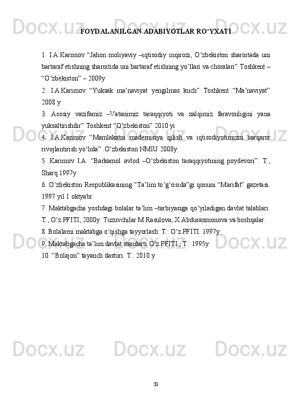 31FOYDALANILGAN   ADABIYOTLAR   RO YXATIʻ
1. I.A.Karimov   “Jahon   moliyaviy   –iqtisodiy   inqirozi,   O zbekiston   sharoitada   uni	
ʻ
bartaraf etishning sharoitida uni bartaraf etishning yo llari va choralari” Toshkent –	
ʻ
“O zbekiston”	
ʻ   – 2009y
2. I.A.Karimov   “Yuksak   ma’naviyat   yengilmas   kuch”   Toshkent   “Ma’naviyat”
2008 y
3. Asosiy   vazifamiz   –Vatanimiz   taraqqiyoti   va   xalqimiz   faravonligini   yana
yuksaltirishdir”   Toshkent   “O zbekiston”	
ʻ   2010   yi
4. I.A.Karimov   “Mamlakatni   madernisiya   qilish   va   iqtisodiyotimizni   barqaror
rivojlantirish yo lida”	
ʻ   .O zbekiston	ʻ   NMIU   2008y
5. Karimov   I.A.   “Barkamol   avlod   –O zbekiston   taraqqiyotining   poydevori”.   T.,	
ʻ
Sharq 1997y
6. O zbekiston Respublikasining “Ta’lim to g risida”gi qonuni “Marifat” gazetasi.	
ʻ ʻ ʻ
1997 yil   1 oktyabr
7. Maktabgacha yoshdagi bolalar ta’lim –tarbiyasiga qo yiladigan davlat talablari.	
ʻ
T.,   O z.PFITI,	
ʻ   2000y.   Tuzuvchilar   M.Rasulova,   X.Abduraxmonova   va   boshqalar.
8. Bolalarni   maktabga   o qishga	
ʻ   tayyorlash.   T.:   O z.PFITI.	ʻ   1997y
9. Maktabgacha   ta’lim   davlat   standarti   O z.PFITI.,	
ʻ   T.:   1995y
10. “Bolajon”   tayanch   dasturi.   T.:   2010   y 