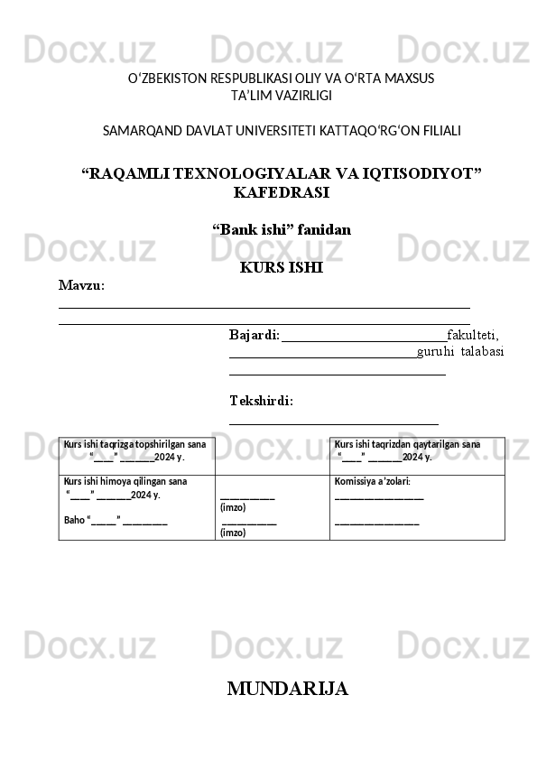 O‘ZBEKISTON RESPUBLIKASI OLIY VA O‘RTA MAXSUS 
TA’LIM VAZIRLIGI
SAMARQAND  DAVLAT UNIVERSITETI  KATTAQO‘RG‘ON FILIALI
“RAQAMLI TEXNOLOGIYALAR VA IQTISODIYOT”
KAFEDRASI
“Bank ishi”  fanidan
KURS ISHI
Mavzu: 
_________________________________________________________
_________________________________________________________
Bajardi: _______________________ fakulteti,
__________________________guru hi   talabasi
______________________________
Tekshirdi:
_____________________________
Kurs ishi taqrizga topshir il gan sana
“ ____ ”  _______20 2 4   y. Kurs ishi taqrizdan qaytarilgan sana
 “ ____ ”  _______20 2 4   y.
Kurs ishi himoya qilingan sana
 “____” _______202 4  y.
Baho “ _____ ”  _________ ___________
(imzo)
 ___________
(imzo) Komissiya a’zolari:
__________________
_________________
MUNDARIJA