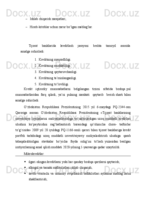 – Ishlab   chiqarish   xarajatlari;
– Hisob-kitoblar   uchun   zarur   bo‘lgan   mablag‘lar.
Tijorat banklarida kreditlash jarayoni beshta tamoyil asosida
amalga   oshiriladi:
1. Kreditning   maqsadliligi.
2. Kreditning   muddatliligi.
3. Kreditning   qaytaruvchanligi.
4. Kreditning   ta’minlanganligi.
5. Kreditning   to‘lovliligi.
Kredit     iqtisodiy     munosabatlarni     belgilangan     tizimi     sifatida     boshqa   pul
munosabatlaridan   farq   qiladi,   ya’ni   pulning   xarakati    qaytarib    berish   sharti   bilan
amalga   oshiriladi.
O‘zbekiston   Respublikasi   Prezidentining   2015   yil   6-maydagi   PQ-2344-son
Qaroriga   asosan   O‘zbekiston   Respublikasi   Prezidentining   «Tijorat   banklarining
investitsiya   loyihalarini   moliyalashtirishga   yo‘naltiriladigan   uzoq   muddatli   kreditlari
ulushini   ko‘paytirishni   rag‘batlantirish   borasidagi   qo‘shimcha   chora-   tadbirlar
to‘g‘risida»   2009   yil   28   iyuldagi   PQ-1166-sonli   qarori   bilan   tijorat   banklariga kredit
portfeli   tarkibidagi   uzoq   muddatli   investitsiyaviy   moliyalashtirish   ulushiga   qarab
tabaqalashtirilgan   stavkalar   bo‘yicha   foyda   solig‘ini   to‘lash   yuzasidan   berilgan
imtiyozlarning amal qilish muddati 2020-yilning 1-yanvariga   qadar   uzaytirildi.
Mikrokreditlar:
 ilgari   olingan   kreditlarni   yoki   har   qanday boshqa   qarzlarni   qaytarish;
 alkogol   va   tamaki mahsulotlari   ishlab   chiqarish;
 savdo-vositachi   va   umumiy   ovqatlanish   tashkilotlari   aylanma   mablag‘larini
shakllantirish;